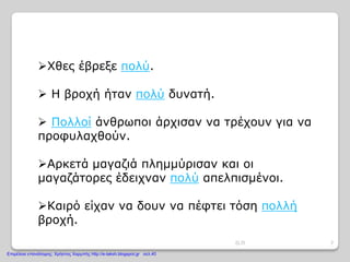 Χθες έβρεξε πολύ.
 Η βροχή ήταν πολύ δυνατή.
 Πολλοί άνθρωποι άρχισαν να τρέχουν για να
προφυλαχθούν.
Αρκετά μαγαζιά πλημμύρισαν και οι
μαγαζάτορες έδειχναν πολύ απελπισμένοι.
Καιρό είχαν να δουν να πέφτει τόση πολλή
βροχή.
7Ο.Π
Επιμέλεια επανάληψης: Χρήστος Χαρμπής http://e-taksh.blogspot.gr σελ.40
 