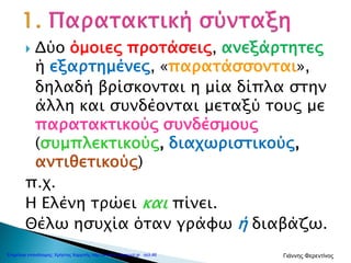  Δύο όμοιες προτάσεις, ανεξάρτητες
ή εξαρτημένες, «παρατάσσονται»,
δηλαδή βρίσκονται η μία δίπλα στην
άλλη και συνδέονται μεταξύ τους με
παρατακτικούς συνδέσμους
(συμπλεκτικούς, διαχωριστικούς,
αντιθετικούς)
π.χ.
Η Ελένη τρώει και πίνει.
Θέλω ησυχία όταν γράφω ή διαβάζω.
Επιμέλεια επανάληψης: Χρήστος Χαρμπής http://e-taksh.blogspot.gr σελ.46 Γιάννης Φερεντίνος
 