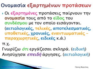  Οι εξαρτημένες προτάσεις παίρνουν την
ονομασία τους από το είδος του
συνδέσμου με τον οποίο εισάγονται.
(αιτιολογικές, τελικές, αποτελεσματικές,
υποθετικές, χρονικές, εναντιωματικές –
παραχωρητικές, ειδικές κ.ά.)
π.χ.
Γνωρίζω ότι εργάζεσαι σκληρά. (ειδική)
Ανησύχησα επειδή άργησες. (αιτιολογική)
Επιμέλεια επανάληψης: Χρήστος Χαρμπής http://e-taksh.blogspot.gr σελ.49 Γιάννης Φερεντίνος
 