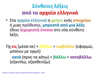 Σύνθετες λέξεις
από τα αρχαία ελληνικά
• Στα αρχαία ελληνικά η χρήση ενός στοιχείου
ή μιας πρόθεσης, μπροστά από μια λέξη
έδινε ξεχωριστή έννοια στη νέα σύνθετη
λέξη.
Πχ εις (μέσα σε) + βάλλω = εισβάλλω (εφορμώ,
μπαίνω με ορμή)
κατά (προς τα κάτω) + βάλλω = καταβάλλω
(εξαντλώ, εξασθενίζω)
Επιμέλεια επανάληψης: Χρήστος Χαρμπής http://e-taksh.blogspot.gr σελ.52
 