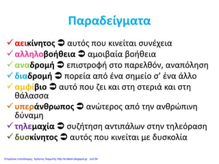 Παραδείγματα
αεικίνητος  αυτός που κινείται συνέχεια
αλληλοβοήθεια  αμοιβαία βοήθεια
αναδρομή  επιστροφή στο παρελθόν, αναπόληση
διαδρομή  πορεία από ένα σημείο σ’ ένα άλλο
αμφίβιο  αυτό που ζει και στη στεριά και στη
θάλασσα
υπεράνθρωπος  ανώτερος από την ανθρώπινη
δύναμη
τηλεμαχία  συζήτηση αντιπάλων στην τηλεόραση
δυσκίνητος  αυτός που κινείται με δυσκολία
Επιμέλεια επανάληψης: Χρήστος Χαρμπής http://e-taksh.blogspot.gr σελ.54
 