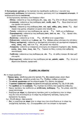 zeleni
Η δευτερεύουσα πρόταση με την πρόταση που προσδιορίζει συνδέεται μ' ένaν από τους
υποτακτικούς συνδέσμους (αιτιολογικούς, τελικούς, χρονικούς κτλ/ ή με αναφορική αντωνυμία. Η
σύνδεση αυτή λέγεται υποτακτική.
Οι δευτερεύουσες προτάσεις είναι διαφόρων ειδών:
- Ειδικές: εισάγονται με τους συνδέσμους ότι, πως, που. Π.χ. Είπε ότι θα μου τηλεφωνήσει.
- Αιτιολογικές: εισάγονται με τους συνδέσμους γιατί, επειδή, αφού. Π.χ. Έφυγε βιαστικά γιατί
είχε αργήσει στο σχολείο.
- Χρονικές: εισάγονται με τους συνδέσμους όταν, ενώ, αφού, καθώς, μόλις, ώσπου. Π.χ. Αφού
πέρασε ένας χρόνος, αποφάσισε να γυρίσει στην πατρίδα του.
- Τελικές: εισάγονται με τους συνδέσμους να, για να. Π.χ. Ήρθε για να διαβάσουμε.
- Συμπερασματικές: εισάγονται με τους συνδέσμους ώστε, ώστε να, που. Π.χ. Άργησε τόσο,
έχασε τελικά το πάρτι.
- Βουλητικές: εισάγονται με το να. Π.χ. Θα ήθελα να σε ευχαριστήσω.
- Ενδοιαστικές: εισάγονται με το μήπως, μη. Π.χ. Φοβάμαι μήπως αποτύχω στις εξετάσεις.
- Πλάγιες ερωτηματικές: εισάγονται με ερωτηματικές αντωνυμίες και ερωτηματικά επιρρήματα,
ποιος, πόσος, πώς, πού κ.λπ. Π.χ. Με ρώτησε που πηγαίνω.
- Αναφορικές: εισάγονται με αναφορικές αντωνυμίες και αναφορικά επιρρήματα, που, όποιος,
οποίος, όσος, όπου, όπως, όσο. Π.χ. Γνώρισα τον Νίκο, ο οποίος ήταν καθηγητής
πανεπιστημίου
- Υποθετικές: εισάγονται με τους συνδέσμους αν, εάν. Π.χ. Αν έρθεις έγκαιρα, θα πάμε μαζί
στη γιορτή.
- Εναντιωματικές: εισάγονται με τους συνδέσμους αν και, μολονότι, παρόλο. Π.χ. Αν και τα
θέματα ήταν δύσκολα, έγραφα καλά.
Η χρήση του κόμματος
Με το κόμμα χωρίζουμε:
• Όμοιους όρους, ασύνδετους μέσα στην πρόταση. Π.χ. Μας αγόρασε ρούχα, γλυκά, δώρα.
• Όμοιες προτάσεις, ασύνδετες μεταξύ τους. Π.χ. Πλύθηκα, ντύθηκα, χτενίστηκα.
• Την κλητική προσφώνηση από την υπόλοιπη φράση. Π.χ. Ορέστη, έλα γρήγορα!
• Το αρνητικό ή βεβαιωτικό επίρρημα που βρίσκεται στην αρχή μιας πρότασης. Π.χ. Όχι, δε θα έρθω.
• Την παράθεση και την επεξήγηση. Π.χ. Η μητέρα του η Ελένη, ήταν ευχάριστος άνθρωπος.
• Όμοιες προτάσεις που συνδέονται με αντιθετικούς συνδέσμους. Π.χ. Του μίλησα, αλλά δεν
έφερα αποτέλεσμα.
• Χωρίζουμε με κόμμα τις εξαρτημένες προτάσεις από τις ανεξάρτητες όταν το νόημα
τους δεν είναι στενά δεμένο με το νόημα της ανεξάρτητης πρότασης, κυρίως όταν
προηγούνται της κύριας.
π.χ.: Επειδή έβρεχε, πήρα ομπρέλα.
• Δεν τις χωρίζουμε με κόμμα όταν το νόημα τους είναι στενά δεμένο με το νόημα της
ανεξάρτητης πρότασης. π.χ.: Στενοχωρήθηκε γιατί του έκλεψαν το πορτοφόλι.
Επιμέλεια επανάληψης: Χρήστος Χαρμπής http://e-taksh.blogspot.gr σελ.6
 