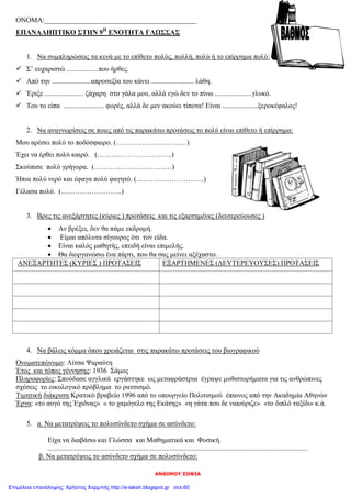 ΑΝΘΙΜΟΥ ΣΟΦΙΑ
ΟΝΟΜΑ:___________________________________________
ΕΠΑΝΑΛΗΠΤΙΚΟ ΣΤΗΝ 9Η
ΕΝΟΤΗΤΑ ΓΛΩΣΣΑΣ
1. Να συμπληρώσεις τα κενά με το επίθετο πολύς, πολλή, πολύ ή το επίρρημα πολύ:
 Σ’ ευχαριστώ ..................που ήρθες.
 Από την ......................απροσεξία του κάνει ........................ λάθη.
 Έριξε ...................... ζάχαρη στο γάλα μου, αλλά εγώ δεν το πίνω .....................γλυκό.
 Του το είπα ....................... φορές, αλλά δε μεν ακούει τίποτα! Είναι ....................ξεροκέφαλος!
2. Να αναγνωρίσεις σε ποιες από τις παρακάτω προτάσεις το πολύ είναι επίθετο ή επίρρημα:
Μου αρέσει πολύ το ποδόσφαιρο. (…………………………)
Έχει να έρθει πολύ καιρό. (…………………………..)
Σκούπισε πολύ γρήγορα. (……………………………)
Ήπια πολύ νερό και έφαγα πολύ φαγητό. (………………………..)
Γέλασα πολύ. (……………………..)
3. Βρες τις ανεξάρτητες (κύριες ) προτάσεις και τις εξαρτημένες (δευτερεύουσες )
 Αν βρέξει, δεν θα πάμε εκδρομή.
 Είμαι απόλυτα σίγουρος ότι τον είδα.
 Είναι καλός μαθητής, επειδή είναι επιμελής.
 Θα διοργανώσω ένα πάρτι, που θα σας μείνει αξέχαστο.
ΑΝΕΞΑΡΤΗΤΕΣ (ΚΥΡΙΕΣ ) ΠΡΟΤΑΣΕΙΣ ΕΞΑΡΤΗΜΕΝΕΣ (ΔΕΥΤΕΡΕΥΟΥΣΕΣ) ΠΡΟΤΑΣΕΙΣ
4. Να βάλεις κόμμα όπου χρειάζεται στις παρακάτω προτάσεις του βιογραφικού
Ονοματεπώνυμο: Λίτσα Ψαραύτη
Έτος και τόπος γέννησης: 1936 Σάμος
Πληροφορίες: Σπούδασε αγγλικά εργάστηκε ως μεταφράστρια έγραψε μυθιστορήματα για τις ανθρώπινες
σχέσεις το οικολογικό πρόβλημα το ρατσισμό.
Τιμητική διάκριση:Κρατικό βραβείο 1996 από το υπουργείο Πολιτισμού έπαινος από την Ακαδημία Αθηνών
Έργα: «το αυγό της Έχιδνας» « το χαμόγελο της Εκάτης» «η γάτα που δε νιαούριζε» «το διπλό ταξίδι» κ.ά.
5. α. Να μετατρέψεις το πολυσύνδετο σχήμα σε ασύνδετο:
Είχα να διαβάσω και Γλώσσα και Μαθηματικά και Φυσική.
...................................................................................................................................................
β. Να μετατρέψεις το ασύνδετο σχήμα σε πολυσύνδετο:
Επιμέλεια επανάληψης: Χρήστος Χαρμπής http://e-taksh.blogspot.gr σελ.60
 