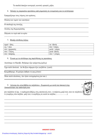 ΑΝΘΙΜΟΥ ΣΟΦΙΑ
Τα παιδιά έπαιζαν κυνηγητό, κουτσό, κρυφτό, μήλα.
...................................................................................................................................................
6. Άλλαξε τις παρακάτω προτάσεις από ρηματικές σε ονοματικές και το αντίστροφο
Εφαρμόζουμε τους νόμους του κράτους
_______________________________________________________________________________________
Πτώση των τιμών των ακινήτων
_______________________________________________________________________________________
Η υποδοχή της άνοιξης
_______________________________________________________________________________________
Άνοδος της θερμοκρασίας
_______________________________________________________________________________________
Πάγωσε το νερό από το κρύο
_______________________________________________________________________________________
7. Φτιάξε σύνθετες λέξεις
αμφί + βίος εκ +βολή
εις + άγω συν +νέφος
συν +χωριανός μετά + αύριο
συν + λόγος μετά +βολή
συν +παίχτης συν + γνώμη
8. Ένωσε με το σύνδεσμο της παρένθεσης τις προτάσεις
Ακούσαμε το θόρυβο. Βγήκαμε έξω τρέχοντας.(μόλις)
__________________________________________________________________________________________
Έχω πολύ δουλειά . Δε θα βγω σήμερα έξω για βόλτα. (γιατί)
__________________________________________________________________________________________
Κοιμηθήκαμε. Η μητέρα έσβησε το φως.(όταν)
__________________________________________________________________________________________
Ήταν πολύ πλούσιος. Δεν ήταν ευτυχισμένος.(αν και )
__________________________________________________________________________________________
9. Λέγεται ότι «ένα βιβλίο σε ταξιδεύει» . Συμφωνείς με αυτή την άποψη ή όχι;
Δικαιολόγησε την απάντηση σου
(σε ταξιδεύει ή όχι; τι πράγματα βάζεις στις αποσκευές σου ; τι παίρνεις μαζί σου; που σε ταξιδεύει;
τι γνωρίζεις στα ταξίδια μαζί του; τι κερδίζεις σε αυτά τα ταξίδια ; …………….)
___________________________________________________________________________________________
___________________________________________________________________________________________
___________________________________________________________________________________________
___________________________________________________________________________________________
___________________________________________________________________________________________
___________________________________________________________________________________________
___________________________________________________________________________________________
___________________________________________________________________________________________
Επιμέλεια επανάληψης: Χρήστος Χαρμπής http://e-taksh.blogspot.gr σελ.61
 