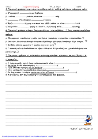 σελίδα 2 Αναγνώστου Χρήστος 90ο
Δ.Σ. Αθηνών 11/2/2008
5. Να συμπληρώσεις τα κενά με το επίθετο πολύς, πολλή, πολύ ή το επίρρημα πολύ:
α) Σ’ ευχαριστώ ..................που με βοήθησες.
β) Από την ......................βιασύνη του κάνει ........................ λάθη.
γ) ..................... άνθρωποι ζουν ....................... φτωχικά.
δ) Έριξε ...................... ζάχαρη στον καφέ μου, αλλά εγώ δεν τον πίνω .....................γλυκό.
ε) Του μίλησα ....................... φορές, αλλά δεν αλλάζει γνώμη. Είναι ....................εγωιστής.
6. Να συμπληρώσεις κόμμα, όπου χρειάζεται, και να βάλεις √ όταν υπάρχει ασύνδετο
σχήμα:
α) Μου αρέσουν τα ροδάκινα τα μήλα τα αχλάδια τα κεράσια τα σταφύλια τα πορτοκάλια.
β) Στο πάρτι μου φάγαμε ήπιαμε αναψυκτικά γελάσαμε χορέψαμε γλεντήσαμε μέχρι το πρωί.
γ) Δεν θέλω ούτε να ξέρω ούτε ν’ ακούσω τίποτα γι’ αυτό.
δ) Ο παππούς φύτεψε λουλούδια στον κήπο κλάδεψε τα δέντρα πέταξε τα ξερά κλαδιά έβαψε τον
μαντρότοιχο.
7. Να χαρακτηρίσετε τις παρακάτω υπογραμμισμένες προτάσεις ως ανεξάρτητες ή
εξαρτημένες.
α) Ο Κώστας παίζει πολλές ώρες ποδόσφαιρο κάθε μέρα. (...............................................)
β) Αν βρέξει, δεν θα πάμε εκδρομή. (........................................)
γ) Είμαι απόλυτα σίγουρος ότι δεν τον είδα. (........................................)
δ) Είναι καλός μαθητής, επειδή είναι επιμελής. (.............................................)
ε) Θα διοργανώσω ένα πάρτι, που θα σας μείνει αξέχαστο. (..........................................)
8. Να γράψεις την παρουσίαση του αγαπημένου σου βιβλίου.
...............................................................................................................................................................................
...............................................................................................................................................................................
...............................................................................................................................................................................
...............................................................................................................................................................................
...............................................................................................................................................................................
...............................................................................................................................................................................
...............................................................................................................................................................................
...............................................................................................................................................................................
...............................................................................................................................................................................
...............................................................................................................................................................................
...............................................................................................................................................................................
...............................................................................................................................................................................
...............................................................................................................................................................................
...............................................................................................................................................................................
ΚΑΛΗ ΕΠΙΤΥΧΙΑ!!!
Επιμέλεια επανάληψης: Χρήστος Χαρμπής http://e-taksh.blogspot.gr σελ.63
 
