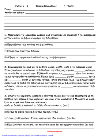 Ιωαννίδης Νικόλαος
Ενότητα 9 Βιβλία-Βιβλιοθήκες Ε΄ ΤΑΞΗ
Όνομα: ___________________________________________________
Ακούω και γράφω: _______________________________________________
______________________________________________________________
______________________________________________________________
______________________________________________________________
______________________________________________________________
______________________________________________________________
1. Μετατρέψτε τις παρακάτω φράσεις από ονοματικές σε ρηματικές ή το αντίστροφο:
α) Τακτοποίησε τα βιβλία στα ράφια της βιβλιοθήκης.
_______________________________________________________________
β) Εφαρμόζουμε τους κανόνες της βιβλιοθήκης.
_______________________________________________________________
γ) Πτώση των τιμών των βιβλίων.
_______________________________________________________________
δ) Αύξηση του αγοραστικού ενδιαφέροντος των βιβλιόφιλων.
_______________________________________________________________
2. Συμπληρώστε τα κενά με το επίθετο πολύς, πολλή, πολύ ή το επίρρημα πολύ:
Όταν ξεκινήσαμε να στήνουμε τη βιβλιοθήκη της τάξης μας, είμαστε _______ ανήσυχοι
για το πώς θα τα καταφέρουμε. Εξάλλου δεν είμαστε και ________: πέντε όλοι κι όλοι
είχαμε προσφερθεί να βοηθήσουμε. Είχαμε όμως ________ μεράκι, _________ όρεξη
και _________ αγάπη γι΄αυτό που κάναμε. Τελικά όλα πήγαν καλά. Τώρα συμμετέχουν
σχεδόν όλα τα παιδιά της τάξης και ως αναγνώστες και ως βιβλιοθηκονόμοι. Όπως κατα-
λαβαίνετε, είμαστε ευχαριστημένοι και σκεφτόμαστε με ________ ικανοποίηση ότι άξιζε
τον κόπο.
3. Ενώστε τις παρακάτω προτάσεις κάνοντας τη μία από τις δύο εξαρτημένη με τη
βοήθεια των λέξεων ή των φράσεων που είναι στην παρένθεση.( Μπορείτε να αλλά-
ξετε τη σειρά των όρων της πρότασης).
α) Θα τα διαλέξεις εσύ αυτά τα βιβλία. Θα τα αγαπήσεις. (γιατί)
______________________________________________________________
β) Είδαμε τα βιβλία καμένα. Νιώσαμε ταραχή. (όταν)
______________________________________________________________
γ) Ήταν εξουθενωμένος. Έγραφε ασταμάτητα εδώ και ώρες. (επειδή)
______________________________________________________________
δ) Είχε ξεκινήσει πολύ καλά. Τον τελευταίο καιρό δεν του ερχόταν καμιά ιδέα. (αν και)
______________________________________________________________
Επιμέλεια επανάληψης: Χρήστος Χαρμπής http://e-taksh.blogspot.gr σελ.64
 