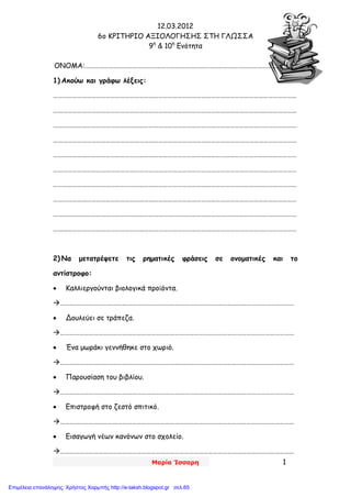 12.03.2012
6o ΚΡΙΤΗΡΙΟ ΑΞΙΟΛΟΓΗΣΗΣ ΣΤΗ ΓΛΩΣΣΑ
9η
& 10η
Ενότητα
Μαρία Ίσσαρη 1
ΟΝΟΜΑ:…………………………………………………………………………………………………………………….
1) Ακούω και γράφω λέξεις:
………………………………………………………………………………………………………………………………………
………………………………………………………………………………………………………………………………………
………………………………………………………………………………………………………………………………………
………………………………………………………………………………………………………………………………………
………………………………………………………………………………………………………………………………………
………………………………………………………………………………………………………………………………………
………………………………………………………………………………………………………………………………………
………………………………………………………………………………………………………………………………………
………………………………………………………………………………………………………………………………………
………………………………………………………………………………………………………………………………………
2) Να μετατρέψετε τις ρηματικές φράσεις σε ονοματικές και το
αντίστροφο:
 Καλλιεργούνται βιολογικά προϊόντα.
…………………………………………………………………………………………………………………………………
 Δουλεύει σε τράπεζα.
…………………………………………………………………………………………………………………………………
 Ένα μωράκι γεννήθηκε στο χωριό.
…………………………………………………………………………………………………………………………………
 Παρουσίαση του βιβλίου.
…………………………………………………………………………………………………………………………………
 Επιστροφή στο ζεστό σπιτικό.
…………………………………………………………………………………………………………………………………
 Εισαγωγή νέων κανόνων στο σχολείο.
…………………………………………………………………………………………………………………………………
Επιμέλεια επανάληψης: Χρήστος Χαρμπής http://e-taksh.blogspot.gr σελ.65
 