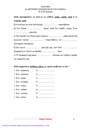 12.03.2012
6o ΚΡΙΤΗΡΙΟ ΑΞΙΟΛΟΓΗΣΗΣ ΣΤΗ ΓΛΩΣΣΑ
9η
& 10η
Ενότητα
Μαρία Ίσσαρη 2
3) Να συμπληρώσετε τα κενά με το επίθετο πολύς, πολλή, πολύ ή το
επίρρημα πολύ:
α) Η επιτυχία του ήταν αποτέλεσμα ……………………………… προσπαθειών.
β) Του μίλησα ……………………………… φορές, αλλά δεν αλλάζει γνώμη. Είναι
……………………………… εγωιστής.
γ) Την περίοδο των Ολυμπιακών Αγώνων ……………………………… ραδιοτηλεοπτικά
συνεργεία έκαναν ……………………………… αναμεταδόσεις για ………………………………
αγωνίσματα ταυτόχρονα.
δ) Δεν έμεινε ……………………………… ώρα μαζί μας, γιατί ήταν ………………………………
κουρασμένη κι έπρεπε να σηκωθεί ……………………………… πρωί.
ε) Το λεωφορείο φρενάρισε ……………………………… απότομα και επιβάτες έχασαν
την ισορροπία τους.
4) Να σχηματίσετε σύνθετες λέξεις με πρώτο συνθετικό το συν-:
 Συν + μορφώνω ……………………………………
 Συν + κάτοικος ……………………………………
 Συν + χαίρω ……………………………………
 Συν + στεγάζω ……………………………………
 Συν + νέφος ……………………………………
 Συν + γράφω ……………………………………
 Συν + πολίτης ……………………………………
 Συν + λόγος ……………………………………
Επιμέλεια επανάληψης: Χρήστος Χαρμπής http://e-taksh.blogspot.gr σελ.66
 