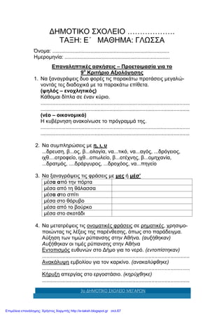 3ο ΔΗΜΟΤΙΚΟ ΣΧΟΛΕΙΟ ΜΕΓΑΡΩΝ
ΔΗΜΟΤΙΚΟ ΣΧΟΛΕΙΟ ……………….
ΤΑΞΗ: Ε΄ ΜΑΘΗΜΑ: ΓΛΩΣΣΑ
Όνομα: ................................................................................
Ημερομηνία: ........................................................................
Επαναληπτικές ασκήσεις – Προετοιμασία για το
9ο
Κριτήριο Αξιολόγησης
1. Να ξαναγράψεις δυο φορές τις παρακάτω προτάσεις μεγαλώ-
νοντάς τες διαδοχικά με τα παρακάτω επίθετα.
(ψηλός – ενοχλητικός)
Κάθομαι δίπλα σε έναν κύριο.
......................................................................................................
......................................................................................................
(νέο – οικονομικό)
Η κυβέρνηση ανακοίνωσε το πρόγραμμά της.
......................................................................................................
......................................................................................................
2. Να συμπληρώσεις με η, ι, υ
...δρευση, β...ος, β...ολογία, να...τικό, να...αγός, ...δρόγειος,
ιχθ....οτροφείο, ιχθ...οπωλείο, β...οτέχνης, β...ομηχανία,
...δρατμός, ....δράργυρος, ...δροχόος, να...πηγείο
3. Να ξαναγράψεις τις φράσεις με μες ή μέσ’
μέσα από την πόρτα
μέσα από τη θάλασσα
μέσα στο σπίτι
μέσα στο θόρυβο
μέσα από το βούρκο
μέσα στο σκοτάδι
4. Να μετατρέψεις τις ονοματικές φράσεις σε ρηματικές, χρησιμο-
ποιώντας τις λέξεις της παρένθεσης, όπως στο παράδειγμα.
Αύξηση των τιμών ρύπανσης στην Αθήνα. (αυξήθηκαν)
Αυξήθηκαν οι τιμές ρύπανσης στην Αθήνα
Εντοπισμός ευθυνών στο Δήμο για το νερό. (εντοπίστηκαν)
.....................................................................................................
Ανακάλυψη εμβολίου για τον καρκίνο. (ανακαλύφθηκε)
.....................................................................................................
Κήρυξη απεργίας στο εργοστάσιο. (κηρύχθηκε)
.....................................................................................................
Επιμέλεια επανάληψης: Χρήστος Χαρμπής http://e-taksh.blogspot.gr σελ.67
 