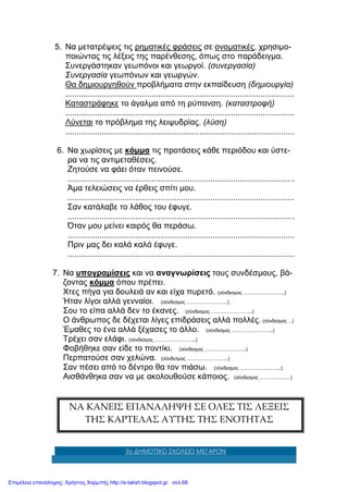 3ο ΔΗΜΟΤΙΚΟ ΣΧΟΛΕΙΟ ΜΕΓΑΡΩΝ
5. Να μετατρέψεις τις ρηματικές φράσεις σε ονοματικές, χρησιμο-
ποιώντας τις λέξεις της παρένθεσης, όπως στο παράδειγμα.
Συνεργάστηκαν γεωπόνοι και γεωργοί. (συνεργασία)
Συνεργασία γεωπόνων και γεωργών.
Θα δημιουργηθούν προβλήματα στην εκπαίδευση (δημιουργία)
.....................................................................................................
Καταστράφηκε το άγαλμα από τη ρύπανση. (καταστροφή)
.....................................................................................................
Λύνεται το πρόβλημα της λειψυδρίας. (λύση)
.....................................................................................................
6. Να χωρίσεις με κόμμα τις προτάσεις κάθε περιόδου και ύστε-
ρα να τις αντιμεταθέσεις.
Ζητούσε να φάει όταν πεινούσε.
....................................................................................................
Άμα τελειώσεις να έρθεις σπίτι μου.
....................................................................................................
Σαν κατάλαβε το λάθος του έφυγε.
....................................................................................................
Όταν μου μείνει καιρός θα περάσω.
....................................................................................................
Πριν μας δει καλά καλά έφυγε.
....................................................................................................
7. Να υπογραμίσεις και να αναγνωρίσεις τους συνδέσμους, βά-
ζοντας κόμμα όπου πρέπει.
Χτες πήγα για δουλειά αν και είχα πυρετό. (σύνδεσμος …………………………..)
Ήταν λίγοι αλλά γενναίοι. (σύνδεσμος …………………………..)
Σου το είπα αλλά δεν το έκανες. (σύνδεσμος …………………………..)
Ο άνθρωπος δε δέχεται λίγες επιδράσεις αλλά πολλές. (σύνδεσμος …)
Έμαθες το ένα αλλά ξέχασες το άλλο. (σύνδεσμος …………………………..)
Τρέχει σαν ελάφι. (σύνδεσμος …………………………..)
Φοβήθηκε σαν είδε το ποντίκι. (σύνδεσμος …………………………..)
Περπατούσε σαν χελώνα. (σύνδεσμος …………………………..)
Σαν πέσει από το δέντρο θα τον πιάσω. (σύνδεσμος …………………………..)
Αισθάνθηκα σαν να με ακολουθούσε κάποιος. (σύνδεσμος ……………………)
ΝΑ ΚΑΝΕΙΣ ΕΠΑΝΑΛΗΨΗ ΣΕ ΟΛΕΣ ΤΙΣ ΛΕΞΕΙΣ
ΤΗΣ ΚΑΡΤΕΛΑΣ ΑΥΤΗΣ ΤΗΣ ΕΝΟΤΗΤΑΣ
Επιμέλεια επανάληψης: Χρήστος Χαρμπής http://e-taksh.blogspot.gr σελ.68
 