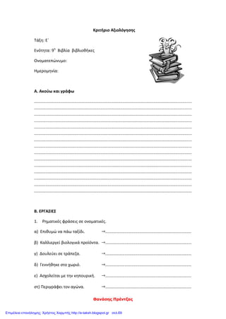 Θανάσης Πρέντζας
Κριτήριο Αξιολόγησης
Τάξη: Ε΄
Ενότητα: 9η
Βιβλία βιβλιοθήκες
Ονοματεπώνυμο:
Ημερομηνία:
Α. Ακούω και γράφω
.........................................................................................................................................
.........................................................................................................................................
.........................................................................................................................................
.........................................................................................................................................
.........................................................................................................................................
.........................................................................................................................................
.........................................................................................................................................
.........................................................................................................................................
.........................................................................................................................................
.........................................................................................................................................
.........................................................................................................................................
.........................................................................................................................................
.........................................................................................................................................
.........................................................................................................................................
.........................................................................................................................................
Β. ΕΡΓΑΣΙΕΣ
1. Ρηματικές φράσεις σε ονοματικές.
α) Επιθυμώ να πάω ταξίδι. ...........................................................................
β) Καλλιεργεί βιολογικά προϊόντα. ...........................................................................
γ) Δουλεύει σε τράπεζα. ...........................................................................
δ) Γεννήθηκε στο χωριό. ...........................................................................
ε) Ασχολείται με την κηπουρική. ...........................................................................
στ) Περιγράφει τον αγώνα. ...........................................................................
Επιμέλεια επανάληψης: Χρήστος Χαρμπής http://e-taksh.blogspot.gr σελ.69
 