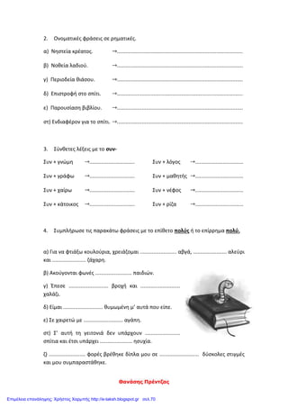 Θανάσης Πρέντζας
2. Ονοματικές φράσεις σε ρηματικές.
α) Νηστεία κρέατος. ......................................................................................
β) Νοθεία λαδιού. ......................................................................................
γ) Περιοδεία θιάσου. ......................................................................................
δ) Επιστροφή στο σπίτι. ......................................................................................
ε) Παρουσίαση βιβλίου. ......................................................................................
στ) Ενδιαφέρον για το σπίτι. ......................................................................................
3. Σύνθετες λέξεις με το συν-
Συν + γνώμη ...............................
Συν + γράφω ...............................
Συν + χαίρω ...............................
Συν + κάτοικος ...............................
Συν + λόγος .................................
Συν + μαθητής .................................
Συν + νέφος .................................
Συν + ρίζα .................................
4. Συμπλήρωσε τις παρακάτω φράσεις με το επίθετο πολύς ή το επίρρημα πολύ.
α) Για να φτιάξω κουλούρια, χρειάζομαι ......................... αβγά, ....................... αλεύρι
και ....................... ζάχαρη.
β) Ακούγονται φωνές ......................... παιδιών.
γ) Έπεσε ........................... βροχή και ...........................
χαλάζι.
δ) Είμαι ........................... θυμωμένη μ’ αυτά που είπε.
ε) Σε χαιρετώ με ........................... αγάπη.
στ) Σ’ αυτή τη γειτονιά δεν υπάρχουν ........................
σπίτια και έτσι υπάρχει ...................... ησυχία.
ζ) ......................... φορές βρέθηκε δίπλα μου σε ........................... δύσκολες στιγμές
και μου συμπαραστάθηκε.
Επιμέλεια επανάληψης: Χρήστος Χαρμπής http://e-taksh.blogspot.gr σελ.70
 