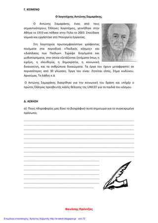 Θανάσης Πρέντζας
Γ. ΚΕΙΜΕΝΟ
Ο λογοτέχνης Αντώνης Σαμαράκης.
Ο Αντώνης Σαμαράκης, ένας από τους
σημαντικότερους Έλληνες λογοτέχνες, γεννήθηκε στην
Αθήνα το 1919 και πέθανε στην Πύλο το 2003. Σπούδασε
νομικά και εργάστηκε στο Υπουργείο Εργασίας.
Στη λογοτεχνία πρωτοεμφανίστηκε γράφοντας
ποιήματα στα περιοδικά «Παιδικός κόσμος» και
«Διάπλασις των Παίδων». Έγραψε διηγήματα και
μυθιστορήματα, στα οποία εξετάζονται ζητήματα όπως η
ειρήνη, η ελευθερία, η δημοκρατία, η κοινωνική
δικαιοσύνη, και τα ανθρώπινα δικαιώματα. Τα έργα του έχουν μεταφραστεί σε
περισσότερες από 30 γλώσσες. Έργα του είναι: Ζητείται ελπίς, Σήμα κινδύνου,
Αρνούμαι, Το λάθος κ.ά.
Ο Αντώνης Σαμαράκης διακρίθηκε για την κοινωνική του δράση και υπήρξε ο
πρώτος Έλληνας πρεσβευτής καλής θέλησης της UNICEF για τα παιδιά του κόσμου.
Δ. ΑΣΚΗΣΗ
α) Ποιες πληροφορίες μας δίνει το βιογραφικό αυτό σημείωμα για το συγκεκριμένο
πρόσωπο;
.........................................................................................................................................
.........................................................................................................................................
.........................................................................................................................................
.........................................................................................................................................
.........................................................................................................................................
.........................................................................................................................................
.........................................................................................................................................
.........................................................................................................................................
.........................................................................................................................................
..............................................................................................
..............................................................................................
..............................................................................................
..............................................................................................
..............................................................................................
..............................................................................................
.......................................................................................
Επιμέλεια επανάληψης: Χρήστος Χαρμπής http://e-taksh.blogspot.gr σελ.72
 