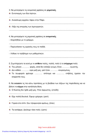 http://www.akida.info/
3. Να μετατρέψετε τις ονοματικές φράσεις σε ρηματικές.
Εντοπισμός των δύο ληστών.
...........................................................................................................................................
Ανακάλυψη αρχαίου τάφου στην Πάφο.
...........................................................................................................................................
Λήξη της απεργίας των λιμενεργατών.
...........................................................................................................................................
4. Να μετατρέψετε τις ρηματικές φράσεις σε ονοματικές.
 Ασχολήθηκε με το γράψιμο.
...........................................................................................................................................
 Παρουσίασαν τις εργασίες τους τα παιδιά.
...........................................................................................................................................
 Λύθηκε το πρόβλημα των μαθηματικών.
..........................................................................................................................................
5. Συμπληρώστε τα κενά με το επίθετο πολύς, πολλή, πολύ ή το επίρρημα πολύ.
Του μίλησα ………… φορές, αλλά δεν αλλάζει γνώμη. Είναι ………… εγωιστής.
Δεν κάθισε ………… ώρα μαζί μας, γιατί ήταν ………… κουρασμένος.
Το λεωφορείο φρέναρε ………… απότομα και ………… επιβάτες έχασαν την
ισορροπία τους.
6. Να ενώσετε τις πιο κάτω προτάσεις με τη βοήθεια των λέξεων της παρένθεσης και να
βάλετε το κόμμα στην κατάλληλη θέση.
Ο Κώστας δεν ήρθε μαζί μας. Ήταν άρρωστος. (επειδή)
...........................................................................................................................................
Είχε πολλή δουλειά. Έφυγε γρήγορα. (γιατί)
...........................................................................................................................................
Γύρισα στο σπίτι. Σου τηλεφώνησα αμέσως. (όταν)
...........................................................................................................................................
Τα κατάφερε. Δούλεψε τόσο πολύ. (ώστε)
...........................................................................................................................................
Επιμέλεια επανάληψης: Χρήστος Χαρμπής http://e-taksh.blogspot.gr σελ.74
 