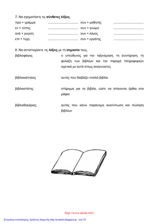 http://www.akida.info/
7. Να σχηματίσετε τις σύνθετες λέξεις.
προ + γράμμα ................................. συν + μαθητής .................................
εν + τύπος
ανά + γνώση
επί + τύχη
.................................
.................................
.................................
συν + γνώμη
συν + λόγος
συν + εργάτης
.................................
.................................
.................................
8. Να αντιστοιχίσετε τις λέξεις με τη σημασία τους.
βιβλιοφάγος
βιβλιοκάπηλος
βιβλιοστάτης
βιβλιοθηκάριος
ο υπεύθυνος για την ταξινόμηση, τη συντήρηση, τη
φύλαξη των βιβλίων και την παροχή πληροφοριών
σχετικά με αυτά στους αναγνώστες
αυτός που διαβάζει πολλά βιβλία
στήριγμα για τα βιβλία, ώστε να στέκονται όρθια στα
ράφια
αυτός που κάνει παράνομη ανατύπωση και πώληση
βιβλίων
Επιμέλεια επανάληψης: Χρήστος Χαρμπής http://e-taksh.blogspot.gr σελ.75
 