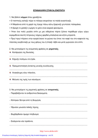 http://www.akida.info/
ΕΠΑΝΑΛΗΨΗ ΣΤΗΝ 9η ΕΝΟΤΗΤΑ
1. Να βάλετε κόμμα όπου χρειάζεται.
 Ο παππούς κοίταζε πέρα το πέλαγο σκεφτόταν τα παλιά αναστέναζε.
 Η Μαριάννα από τη χαρά της έτρεχε πάνω κάτω ξεφώνιζε χτυπούσε παλαμάκια.
 Η βροχή το χαλάζι η ομίχλη το χιόνι είναι καιρικά φαινόμενα.
 Ήταν ένα πολύ μεγάλο σπίτι με μια σιδερένια πόρτα ξύλινα παράθυρα γύρω γύρω
κεραμιδένια σκεπή πέτρινους τοίχους φαρδιά μπαλκόνια και κήπο μπροστά.
 Πρωί πρωί πήγαινε στην αγορά έκανε τα ψώνια του έπινε τον καφέ του στο καφενείο της
πλατείας κουβέντιαζε με τους φίλους του ή έπαιζε τάβλι και μετά γυρνούσε στο σπίτι.
2. Να μετατρέψετε τις ονοματικές φράσεις σε ρηματικές.
Κατάργηση της δουλείας.
...........................................................................................................................................
Κήρυξη πολέμου στο Ιράκ.
...........................................................................................................................................
Πραγματοποίηση έκτακτης γενικής συνέλευσης.
...........................................................................................................................................
Ανακάλυψη νέου πλανήτη.
...........................................................................................................................................
Μείωση της τιμής των καυσίμων.
...........................................................................................................................................
3. Να μετατρέψετε τις ρηματικές φράσεις σε ονοματικές.
 Παραβιάζονται τα ανθρώπινα δικαιώματα.
...........................................................................................................................................
 Κόπηκαν δέντρα από τη θεομηνία.
...........................................................................................................................................
 Ίδρυσαν μουσείο λαϊκής τέχνης.
...........................................................................................................................................
 Βομβάρδισαν άμαχο πληθυσμό.
...........................................................................................................................................
 Εισάγονται νέα προϊόντα.
...........................................................................................................................................
Επιμέλεια επανάληψης: Χρήστος Χαρμπής http://e-taksh.blogspot.gr σελ.76
 