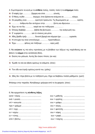 http://www.akida.info/
4. Συμπληρώστε τα κενά με το επίθετο πολύς, πολλή, πολύ ή το επίρρημα πολύ.
Ο καφές έχει ………… ζάχαρη και είναι ………… γλυκός.
Ο Νίκος νιώθει ………… άσχημα, όταν βρίσκεται ανάμεσα σε ………… κόσμο.
Οι γιαγιάδες είναι ………… αγαπητά πρόσωπα. Τις θυμούμαστε με ………… αγάπη.
………… άνθρωποι δεν αντέχουν στην ………… ζέστη και ιδρώνουν ………… .
Έχω να τον δω ………… καιρό και τον πεθύμησα ………… .
Όποιος διαβάζει ………… βιβλία θα βελτιώσει ………… την ανάγνωσή του.
Σ’ ευχαριστώ ………… για ό,τι έκανες για μένα.
Χθες βράδυ έριξε ………… δυνατή βροχή και σήμερα έχει ………… υγρασία.
Η επιτυχία του ήταν αποτέλεσμα ………… προσπαθειών.
Έχω ………… φίλους και παίζουμε ………… ώρες μαζί.
5. Να ενώσετε τις πιο κάτω προτάσεις με τη βοήθεια των λέξεων της παρένθεσης και να
βάλετε το κόμμα στην κατάλληλη θέση.
Εκείνη τον μάλωσε. Αυτός δεν έκανε τίποτα. (αν και)
...........................................................................................................................................
Έμαθε τα νέα και έβαλε αμέσως τα κλάματα. (όταν)
...........................................................................................................................................
Τον είδε και έτρεξε αμέσως κοντά του. (μόλις)
...........................................................................................................................................
Χθες δεν πήγα βόλτα με το ποδήλατό μου. Είχα να διαβάσω πολλά μαθήματα. (γιατί)
...........................................................................................................................................
Φτάσαμε στην παραλία. Κατεβήκαμε γρήγορα από το λεωφορείο. (όταν)
...........................................................................................................................................
6. Να σχηματίσετε τις σύνθετες λέξεις.
κατά + λόγος ..................................... συν + μαθητής ......................................
ανά + γνώση ...................................... συν + εργάτης.........................................
επί + κοινωνία …… ..…………………. συν + γράφω ..........................................
προ + γράμμα ………………………… συν + λόγος ...........................................
επί + τύχη ……………………………… συν + φοιτητής .......................................
εν + ισχύω …………………………….. συν + νέφος ..........................................
εν + τύπος ……………………………. συν + ραφή ...........................................
από + βλέπω …………………………. συν + παίχτης .......................................
Επιμέλεια επανάληψης: Χρήστος Χαρμπής http://e-taksh.blogspot.gr σελ.77
 