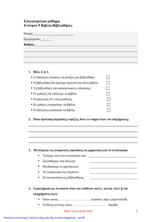 http://www.akida.info/ 1
Επαναληπτικό μάθημα
Ενότητα 9 Βιβλία-Βιβλιοθήκες
Όνομα:__________________________
Ημερομηνία:__/__/__
Βαθμός:________________________________________________________________
________________________________________________________________________
________________________________________________________________________
________________________________________________________________________
1. Βάλε Σ ή Λ
 Ο δάσκαλος σκόπευε να φτιάξει μια βιβλιοθήκη 
 Η βιβλιοθήκη θα περιείχε σχολικά και άλλα βιβλία 
 Τη βιβλιοθήκη την κατασκεύασε ο δάσκαλος 
 Οι μαθητές θα επέλεγαν τα βιβλία 
 Ο αφηγητής δεν είναι μαθητής 
 Οι μαθητές αγαπούσαν τα βιβλία 
 Ο δάσκαλος αγαπούσε τα βιβλία 
2. Ποια πρόταση (περίοδος) νομίζεις δίνει το νόημα όλου του διηγήματος;
_____________________________________________________________________
_____________________________________________________________________
_____________________________________________________________________
_____________________________________________________________________
3. Μετάτρεψε τις ονοματικές προτάσεις σε ρηματικές και το αντίστροφο
 Τρέξαμε όλοι στο αυτοκίνητό του ______________________________
 Στρωθήκαμε στη δουλειά ______________________________
 Θα βάψουμε τα χαρτόκουτα ______________________________
 Το ξεφόρτωμα των δεμάτων ______________________________
 Η τακτοποίηση της βιβλιοθήκης ______________________________
4. Συμπλήρωσε με το σωστό τύπο του επιθέτου πολύς- πολλή- πολύ ή του
επιρρήματος πολύ
 Όπου ακούς ………………………….κεράσια, πάρε μικρό καλάθι.
 Ο άδειος τενεκές κάνει …………………………. θόρυβο.
Επιμέλεια επανάληψης: Χρήστος Χαρμπής http://e-taksh.blogspot.gr σελ.80
 