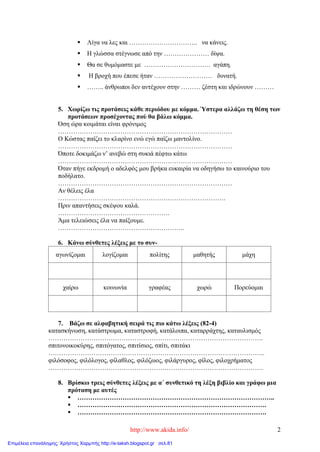 http://www.akida.info/ 2
 Λίγα να λες και ………………………….. να κάνεις.
 Η γλώσσα στέγνωσε από την ………………… δίψα.
 Θα σε θυμόμαστε με …………………………. αγάπη.
 Η βροχή που έπεσε ήταν ……………………… δυνατή.
 …….. άνθρωποι δεν αντέχουν στην ……… ζέστη και ιδρώνουν ………
5. Χωρίζω τις προτάσεις κάθε περιόδου με κόμμα. Ύστερα αλλάζω τη θέση των
προτάσεων προσέχοντας πού θα βάλω κόμμα.
Όση ώρα κοιμάται είναι φρόνιμος
………………………………………………………………………
Ο Κώστας παίζει το κλαρίνο ενώ εγώ παίζω μαντολίνο.
………………………………………………………………………
Όποτε δοκιμάζω ν’ ανεβώ στη συκιά πέφτω κάτω
………………………………………………………………………
Όταν πήγε εκδρομή ο αδελφός μου βρήκα ευκαιρία να οδηγήσω το καινούριο του
ποδήλατο.
………………………………………………………………………
Αν θέλεις έλα
……………………………………………………………………
Πριν απαντήσεις σκέψου καλά.
…………………………………………….
Άμα τελειώσεις έλα να παίξουμε.
…………………………………………………..
6. Κάνω σύνθετες λέξεις με το συν-
αγωνίζομαι λογίζομαι πολίτης μαθητής μάχη
χαίρω κοινωνία γραφέας χωρώ Πορεύομαι
7. Βάζω σε αλφαβητική σειρά τις πιο κάτω λέξεις (82-4)
κατασκήνωση, κατάστρωμα, καταστροφή, κατάλοιπα, καταρράχτης, καταυλισμός
……………………………………………………………………………………….
σπιτονοικοκύρης, σπιτόγατος, σπιτίσιος, σπίτι, σπιτάκι
………………………………………………………………………………………..
φιλόσοφος, φιλόλογος, φίλαθλος, φιλόζωος, φιλάργυρος, φίλος, φιλοχρήματος
……………………………………………………………………………………….
8. Βρίσκω τρεις σύνθετες λέξεις με α΄ συνθετικό τη λέξη βιβλίο και γράφω μια
πρόταση με αυτές
 ………………………………………………………………………………..
 …………………………………………………………………………….
 …………………………………………………………………………….
Επιμέλεια επανάληψης: Χρήστος Χαρμπής http://e-taksh.blogspot.gr σελ.81
 