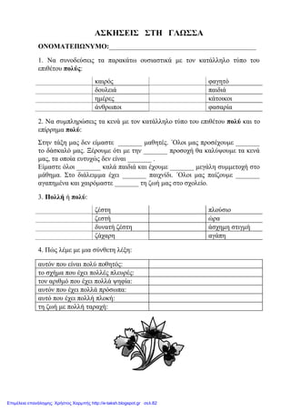 ΑΣΚΗΣΕΙΣ ΣΤΗ ΓΛΩΣΣΑ
ΟΝΟΜΑΤΕΠΩΝΥΜΟ:___________________________________________
1. Να συνοδεύσεις τα παρακάτω ουσιαστικά με τον κατάλληλο τύπο του
επιθέτου πολύς:
καιρός φαγητό
δουλειά παιδιά
ημέρες κάτοικοι
άνθρωποι φασαρία
2. Να συμπληρώσεις τα κενά με τον κατάλληλο τύπο του επιθέτου πολύ και το
επίρρημα πολύ:
Στην τάξη μας δεν είμαστε _______ μαθητές. ΄Ολοι μας προσέχουμε _______
το δάσκαλό μας. Ξέρουμε ότι με την _______ προσοχή θα καλύψουμε τα κενά
μας, τα οποία ευτυχώς δεν είναι _______ .
Είμαστε όλοι _______ καλά παιδιά και έχουμε _______ μεγάλη συμμετοχή στο
μάθημα. Στο διάλειμμα έχει _______ παιχνίδι. ΄Ολοι μας παίζουμε _______
αγαπημένα και χαιρόμαστε _______ τη ζωή μας στο σχολείο.
3. Πολλή ή πολύ:
ζέστη πλούσιο
ζεστή ώρα
δυνατή ζέστη άσχημη στιγμή
ζάχαρη αγάπη
4. Πώς λέμε με μια σύνθετη λέξη:
αυτόν που είναι πολύ ποθητός:
το σχήμα που έχει πολλές πλευρές:
τον αριθμό που έχει πολλά ψηφία:
αυτόν που έχει πολλά πρόσωπα:
αυτό που έχει πολλή πλοκή:
τη ζωή με πολλή ταραχή:
Επιμέλεια επανάληψης: Χρήστος Χαρμπής http://e-taksh.blogspot.gr σελ.82
 