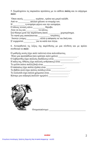 avatar 2
5. Συμπληρώνω τις παρακάτω προτάσεις με το επίθετο πολύς και το επίρρημα
πολύ:
΄Οπου ακούς __________ κεράσια , κράτα και μικρό καλάθι.
Από το __________ φαγητό χάλασε το στομάχι του.
Η __________ η ανηφόρα φέρνει και την κατηφόρα.
Ο άδειος τενεκές κάνει __________ θόρυβο.
Λίγα να λες και __________ να κάνεις.
Στο θέατρο μετά την παράσταση έπεσε __________ χειροκρότημα.
Τα νησιά μας επισκέπτονται __________ τουρίστες.
΄Ακουγε γνώμες __________ , αλλά η απόφαση να΄ναι δική σου.
Σ' ευχαριστώ __________ για τα καλά σου λόγια.
6. Αντικαθιστώ τις λέξεις της παρένθεσης με μια σύνθετη και με πρώτο
συνθετικό το πολύ:
Ο μαθητής αυτός (έχει πολύ ταλέντο) είναι πολυτάλαντος.
΄Ηταν μια προσπάθεια (που κράτησε πολύ χρόνο) ________________ .
Ο λαβύρινθος (έχει πολλούς δαιδάλους) είναι ________________ .
Η πόλη της Αθήνας (έχει πολλούς ανθρώπους) είναι ________________ .
Το μελίσι (κάνει πολλή βοή) είναι ________________ .
Ο σπάταλος (έχει πολλά έξοδα) είναι ________________ .
Το βιβλίο αυτό (έχει πολλές σελίδες) είναι ________________ .
Το λουλούδι (έχει πολλά χρώματα) είναι ________________ .
Κάναμε μια εκδρομή (πολλών ημερών) ________________ .
Oνοματεπώνυμο: _______________________________
Επιμέλεια επανάληψης: Χρήστος Χαρμπής http://e-taksh.blogspot.gr σελ.83
 