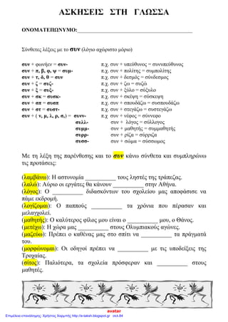 ΑΣΚΗΣΕΙΣ ΣΤΗ ΓΛΩΣΣΑ
ΟΝΟΜΑΤΕΠΩΝΥΜΟ:___________________________________________
Σύνθετες λέξεις με το συν (λόγιο αχώριστο μόριο)
συν + φωνήεν = συν- π.χ. συν + υπεύθυνος = συνυπεύθυνος
συν + π, β, φ, ψ = συμ- π.χ. συν + πολίτης = συμπολίτης
συν + τ, δ, θ = συν π.χ. συν + δεσμός = σύνδεσμος
συν + ζ = συζ- π.χ. συν + ζω = συζώ
συν + ξ = συξ- π.χ. συν + ξύλο = σύξυλο
συν + σκ = συσκ- π.χ. συν + σκέψη = σύσκεψη
συν + σπ = συσπ π.χ. συν + σπουδάζω = συσπουδάζω
συν + στ = συστ- π.χ. συν + στεγάζω = συστεγάζω
συν + ( ν, μ, λ, ρ, σ,) = συνν-
συλλ-
συμμ-
συρρ-
συσσ-
π.χ συν + νέφος = σύννεφο
συν + λόγος = σύλλογος
συν + μαθητής = συμμαθητής
συν + ρίζα = σύρριζα
συν + σώμα = σύσσωμος
Mε τη λέξη της παρένθεσης και το συν κάνω σύνθετα και συμπληρώνω
τις προτάσεις:
(λαμβάνω): Η αστυνομία __________ τους ληστές της τράπεζας.
(λαλώ): Αύριο οι εργάτες θα κάνουν __________ στην Αθήνα.
(λόγος): Ο __________ διδασκόντων του σχολείου μας αποφάσισε να
πάμε εκδρομή.
(λογίζομαι): Ο παππούς __________ τα χρόνια που πέρασαν και
μελαγχολεί.
(μαθητής): Ο καλύτερος φίλος μου είναι ο __________ μου, ο Θάνος.
(μετέχω): Η χώρα μας __________ στους Ολυμπιακούς αγώνες.
(μαζεύω): Πρέπει ο καθένας μας στο σπίτι να __________ τα πράγματά
του.
(μορφώνομαι): Οι οδηγοί πρέπει να __________ με τις υποδείξεις της
Τροχαίας.
(σίτος): Παλιότερα, τα σχολεία πρόσφεραν και __________ στους
μαθητές.
avatar
Επιμέλεια επανάληψης: Χρήστος Χαρμπής http://e-taksh.blogspot.gr σελ.84
 