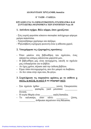 ΔΙΑΜΑΝΤΙΔΟΥ ΧΡΥΣΑΝΘΗ, δασκάλα
Ε΄ ΤΑΞΗ – ΓΛΩΣΣΑ
ΕΡΓΑΣΙΕΣ ΓΙΑ ΤΑ ΣΗΜΑΝΤΙΚΟΤΕΡΑ ΓΡΑΜΜΑΤΙΚΑ ΚΑΙ
ΣΥΝΤΑΚΤΙΚΑ ΦΑΙΝΟΜΕΝΑ ΤΩΝ ΕΝΟΤΗΤΩΝ 9 και 10
1. Ασύνδετο σχήμα. Βάλε κόμμα, όπου χρειάζεται:
- Στη γιορτή φορούσα κόκκινο σκουφάκι πολύχρωμο φόρεμα
μαύρα παπούτσια.
- Τραγουδήσαμε χορέψαμε και παίξαμε.
- Ψηλοτάβανη ευρύχωρη φωτεινή είναι η αίθουσα χορού.
2. Υπογράμμισε τις εξαρτημένες προτάσεις:
- Όταν μπαίνω στη βιβλιοθήκη του σχολείου, ένας
απέραντος κόσμος απλώνεται μπροστά μου.
- Η βιβλιοθήκη μας είναι πετυχημένη, επειδή το σχολείο
μας ενδιαφέρεται για το βιβλίο.
- Αν έχεις χρόνο, πέρασε από την έκθεση βιβλίου.
- Είμαι τόσο στενοχωρημένη, που δεν μπορώ να διαβάσω.
- Αν δεν είσαι στην ώρα σου, θα φύγω.
3. Συμπλήρωσε τις παρακάτω φράσεις με το επίθετο ο
πολύς, η πολλή, το πολύ ή το επίρρημα πολύ.
- Στο σχολείο ήρθαν ____________ γονείς. Επικρατούσε
___________ φασαρία, γιατί μιλούσαν __________
δυνατά.
- Η κυρία Μαρία είναι __________ ψηλή δασκάλα.
- Το καλοκαίρι, όταν κάνει _________ ζέστη,
_____________ άνθρωποι πηγαίνουν στη θάλασσα.
Επιμέλεια επανάληψης: Χρήστος Χαρμπής http://e-taksh.blogspot.gr σελ.85
 