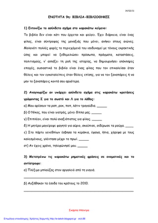 14/02/11
Σκάρπα Ηλέκτρα
ΕΝΟΤΗΤΑ 9η: ΒΙΒΛΙΑ-ΒΙΒΛΙΟΘΗΚΕΣ
1) Εντοπίζω το ασύνδετο σχήμα στο παρακάτω κείμενο:
Το βιβλίο δεν είναι κάτι που έρχεται και φεύγει. Έχει διάρκεια, είναι ένας
φίλος, είναι σύντροφος της μοναξιάς που μένει, ανήκει στους αιώνες.
Μολονότι πολλές φορές το περιεχόμενό του ισοδυναμεί με τόνους εκρηκτικής
ύλης και μπορεί να ξεθεμελιώσει πρόσωπα, πράγματα, καταστάσεις,
πολιτισμούς, ν’ αλλάξει τη ροή της ιστορίας, να δημιουργήσει ολόκληρες
εποχές, ουσιαστικά το βιβλίο είναι ένας φίλος που τον επικαλείσαι όταν
θέλεις και τον εγκαταλείπεις όταν θέλεις επίσης, για να τον ξαναπάρεις ή να
μην το ξαναπάρεις κοντά σου αργότερα.
2) Αναγνωρίζω αν υπάρχει ασύνδετο σχήμα στις παρακάτω προτάσεις
γράφοντας Σ για το σωστό και Λ για το λάθος:
α) Μου αρέσουν τα ραπ, ροκ, ποπ, λάτιν τραγούδια. _____
β) Ο Νίκος, που είναι γιατρός, μένει δίπλα μας. _____
γ) Επιπλέον, είναι πολύ αναξιόπιστος για φίλος. _____
δ) Η μητέρα μαγείρεψε φαγητό για αύριο, σκούπισε, σιδέρωσε τα ρούχα. ____
ε) Στο πάρτυ γενεθλίων έσβησα τα κεράκια, έφαγα, ήπια, χόρεψα με τους
καλεσμένους, γλέντησα μέχρι το πρωί. _____
στ) Αν έχεις χρόνο, τηλεφώνησέ μου. _____
3) Μετατρέπω τις παρακάτω ρηματικές φράσεις σε ονοματικές και το
αντίστροφο:
α) Πλέξιμο μπλούζας στον αργαλειό από τη γιαγιά.
_______________________________________________________
β) Αυξήθηκαν τα έσοδα του κράτους το 2010.
_______________________________________________________
Επιμέλεια επανάληψης: Χρήστος Χαρμπής http://e-taksh.blogspot.gr σελ.88
 