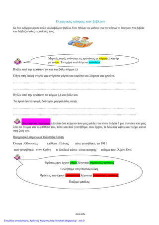 eva-edu
Ο μαγικός κόσμος των βιβλίων
Σε δύο αδέρφια άρεσε πολύ να διαβάζουν βιβλία. Ό,τι ήθελαν να μάθουν για τον κόσμο το έψαχναν στα βιβλία
και διάβαζαν όλες τις σελίδες τους.
Βγάλε από την πρόταση το και και βάλε κόμμα (,)
Πήγα στη λαϊκή αγορά και αγόρασα ψάρια και καρότα και λάχανα και φρούτα.
……………………………………………………………………………………………………
…………………………………………………………………………………………………….
Βγάλε από την πρόταση το κόμμα (,) και βάλε και
Το πρωί έφαγα ψωμί, βούτυρο, μαρμελάδα, αυγά.
……………………………………………………………………………………………………
…………………………………………………………………………………………………….
Βιογραφικό σημείωμα λέγεται ένα κείμενο που μας μιλάει για έναν άνδρα ή μια γυναίκα και μας
λέει το όνομα και το επίθετό του, πότε και πού γεννήθηκε, που έζησε, τι δουλειά κάνει και τι έχει κάνει
στη ζωή του.
Βιογραφικό σημείωμα Οδυσσέα Ελύτη
Όνομα : Οδυσσέας επίθετο : Ελύτης πότε γεννήθηκε: το 1911
πού γεννήθηκε: στην Κρήτη τι δουλειά κάνει : είναι ποιητής ποίημα του: Άξιον Εστί
Μερικές φορές ενώνουμε τις προτάσεις με κόμμα (,) και όχι
με το και. Το σχήμα αυτό λέγεται ασύνδετο
Φράσεις που έχουν ρήμα λέγονται ρηματικές φράσεις
Γεννήθηκε στη Θεσσαλονίκη
Φράσεις που έχουν ουσιαστικά λέγονται ονοματικές φράσεις
Παίξιμο μπάλας
Επιμέλεια επανάληψης: Χρήστος Χαρμπής http://e-taksh.blogspot.gr σελ.9
 