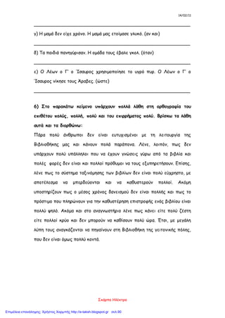 14/02/11
Σκάρπα Ηλέκτρα
_______________________________________________________
γ) Η μαμά δεν είχε χρόνο. Η μαμά μας ετοίμασε γλυκό. (αν και)
_______________________________________________________
δ) Τα παιδιά πανηγύρισαν. Η ομάδα τους έβαλε γκολ. (όταν)
_______________________________________________________
ε) Ο Λέων ο Γ’ ο Ίσαυρος χρησιμοποίησε το υγρό πυρ. Ο Λέων ο Γ’ ο
Ίσαυρος νίκησε τους Άραβες. (ώστε)
_______________________________________________________
6) Στο παρακάτω κείμενο υπάρχουν πολλά λάθη στη ορθογραφία του
επιθέτου πολύς, πολλή, πολύ και του επιρρήματος πολύ. Βρίσκω τα λάθη
αυτά και τα διορθώνω:
Πάρα πολύ άνθρωποι δεν είναι ευτυχισμένοι με τη λειτουργία της
Βιβλιοθήκης μας και κάνουν πολά παράπονα. Λένε, λοιπόν, πως δεν
υπάρχουν πολύ υπάλληλοι που να έχουν γνώσεις γύρω από τα βιβλία και
πολές φορές δεν είναι και πολλοί πρόθυμοι να τους εξυπηρετήσουν. Επίσης,
λένε πως το σύστημα ταξινόμησης των βιβλίων δεν είναι πολύ εύχρηστο, με
αποτέλεσμα να μπερδεύονται και να καθυστερούν πολλοί. Ακόμη
υποστηρίζουν πως ο μέσος χρόνος δανεισμού δεν είναι πολλής και πως το
πρόστιμο που πληρώνουν για την καθυστέρηση επιστροφής ενός βιβλίου είναι
πολλύ ψηλό. Ακόμα και στο αναγνωστήριο λένε πως κάνει είτε πολύ ζέστη
είτε πολλοί κρύο και δεν μπορούν να καθίσουν πολύ ώρα. Έτσι, με μεγάλη
λύπη τους αναγκάζονται να πηγαίνουν στη Βιβλιοθήκη της γειτονικής πόλης,
που δεν είναι όμως πολλύ κοντά.
Επιμέλεια επανάληψης: Χρήστος Χαρμπής http://e-taksh.blogspot.gr σελ.90
 