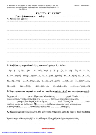 ΦΡΥΔΑΣ ΙΩΑΝΝΗΣ
«…Όπου και να σας βρίσκει το κακό, αδελφοί, όπου και να θολώνει ο νους σας, 9. ΒΙΒΛΙΑ – ΒΙΒΛΙΟΘΗΚΕΣ
μνημονεύετε Διονύσιο Σολωμό και μνημονεύετε Αλέξανδρο Παπαδιαμάντη…»
Οδ. Ελύτης
ΓΛΩΣΣΑ Ε΄ ΤΑΞΗΣ
Γραπτή δοκιμασία τ….. μαθητ……. ………………………………………….
Α. Ακούω και γράφω:
………………………………………………………………………………………………………………...
………………………………………………………………………………………………………………...
………………………………………………………………………………………………………………...
………………………………………………………………………………………………………………...
………………………………………………………………………………………………………………...
………………………………………………………………………………………………………………...
………………………………………………………………………………………………………………...
………………………………………………………………………………………………………………...
………………………………………………………………………………………………………………...
………………………………………………………………………………………………………………...
Β. Διαβάζω τις παρακάτω λέξεις και συμπληρώνω ό,τι λείπει:
….δρ….γ…..ος σφ…... ρα, ….κ….ανός, στρ….φ….γ….ρ….ζω, π….ραμ….δες, δ…..γ….μα,
σ….νδ….ασμός, σεναρ….ογραφ….α, κ….ν….ματ….γράφος, πλ….θ….σμός, εξ….ρ…..νώ,
πρ….σφ….γας, μ….θ….στόρ….μα, δ….αμ….ρφ….μένα, ….λοπ…..ώ, δ….οργαν….νω,
έπ…..νος, προ….θηση, περ….πέτ…..α, σ….νέντ…..ξη, …..κ….ν….γράφ….ση
Γ. Συμπληρώνω τα παρακάτω κενά με το επίθετο πολύς, -ή, -ύ και το επίρρημα πολύ:
Ευχαριστώ …………… για το δώρο σου. Μου έδωσες …………… χαρά. Νιώθω ……………
ευγνωμοσύνη, γιατί με στήριξες στις …………… δύσκολες στιγμές που πέρασα.
…………… μαθητές δεν διαβάζουν και έχουν …………… κενά. Χρειάζεται ……………... προ-
σπάθεια για να τα καλύψουν. Με ………….. διάβασμα μπορούν να τα καταφέρουν.
Η συνεργασία …………… ανθρώπων φέρνει και ……………. επιτυχίες.
Δ. Βάζω κόμμα όπου χρειάζεται στο ασύνδετο σχήμα και μετά το γράφω πολυσύνδετο:
Έβαλα στην τσάντα μου βιβλία τετράδια μολύβια χρώματα όργανα γεωμετρίας.
……………………………………………………………………………………………………………….
Επιμέλεια επανάληψης: Χρήστος Χαρμπής http://e-taksh.blogspot.gr σελ.91
 
