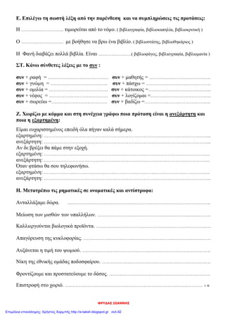 ΦΡΥΔΑΣ ΙΩΑΝΝΗΣ
Ε. Επιλέγω τη σωστή λέξη από την παρένθεση και να συμπληρώσεις τις προτάσεις:
Η ………………………. τιμωρείται από το νόμο. ( βιβλιογραφία, βιβλιοκαπηλία, βιβλιοκριτική )
Ο ………………………. με βοήθησε να βρω ένα βιβλίο. ( βιβλιοστάτης, βιβλιοθηκάριος )
Η Φανή διαβάζει πολλά βιβλία. Είναι ………………….( βιβλιοφάγος, βιβλιογραφία, βιβλιομανία )
ΣΤ. Κάνω σύνθετες λέξεις με το συν :
συν + ραφή = …………………………………. συν + μαθητής = …………………………………..
συν + γνώμη = ……………………………….. συν + πάσχω = …………………………………….
συν + ομιλία = ………………………………… συν + κάτοικος =…………………………………...
συν + νέφος = ………………………………… συν + λογίζομαι =………………………………….
συν + σωρεύω =………………………………. συν + βαδίζω =……………………………………..
Ζ. Χωρίζω με κόμμα και στη συνέχεια γράφω ποια πρόταση είναι η ανεξάρτητη και
ποια η εξαρτημένη:
Είμαι ευχαριστημένος επειδή όλα πήγαν καλά σήμερα.
εξαρτημένη: ………………………………………………………………………………………………...
ανεξάρτητη: ………………………………………………………………………………………………...
Αν δε βρέξει θα πάμε στην εξοχή.
εξαρτημένη: ………………………………………………………………………………………………..
ανεξάρτητη: ………………………………………………………………………………………………..
Όταν φτάσω θα σου τηλεφωνήσω.
εξαρτημένη: ………………………………………………………………………………………………..
ανεξάρτητη: ………………………………………………………………………………………………...
Η. Μετατρέπω τις ρηματικές σε ονοματικές και αντίστροφα:
Ανταλλάξαμε δώρα. …………………………………………………………………………………..
Μείωση των μισθών των υπαλλήλων. …………………………………………………………………
Καλλιεργούνται βιολογικά προϊόντα. ………………………………………………………………….
Απαγόρευση της κυκλοφορίας. …………………………………………………………………………
Αυξάνεται η τιμή του ψωμιού. ………………………………………………………………………….
Νίκη της εθνικής ομάδας ποδοσφαίρου. ………………………………………………………………
Φροντίζουμε και προστατεύουμε το δάσος. ………………………………………………………….
Επιστροφή στο χωριό. ………………………………………………………………………………. Ι. Φ.
Επιμέλεια επανάληψης: Χρήστος Χαρμπής http://e-taksh.blogspot.gr σελ.92
 