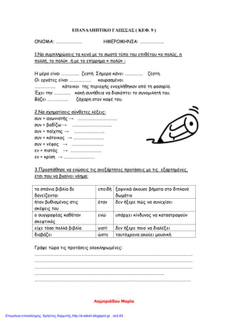 Λαμπριάδου Μαρία
ΕΠΑΝΑΛΗΠΤΙΚΟ ΓΛΩΣΣΑΣ ( ΚΕΦ. 9 )
ΟΝΟΜΑ: ……………………. ΗΜΕΡΟΜΗΝΙΑ: …………………..
1.Να συμπληρώσεις τα κενά με το σωστό τύπο του επιθέτου «ο πολύς, η
πολλή, το πολύ» ή με το επίρρημα « πολύ» :
Η μέρα είναι …………….. ζεστή. Σήμερα κάνει …………….. ζέστη.
Οι εργάτες είναι ………………… κουρασμένοι.
……………….. κάτοικοι της περιοχής ενοχλήθηκαν από τη φασαρία.
Έχει την ……………. κακή συνήθεια να διακόπτει το συνομιλητή του.
Βάζει ……………….. ζάχαρη στον καφέ του.
2.Να σχηματίσεις σύνθετες λέξεις:
συν + αγωνιστής → ………………………………..
συν + βαδίζω → ………………………………..
συν + παίχτης → ………………………..
συν + κάτοικος → ………………………..
συν + νέφος → ………………………….
εν + πιστός → …………………………
εν + κρίση → …………………………
3.Προσπάθησε να ενώσεις τις ανεξάρτητες προτάσεις με τις εξαρτημένες,
έτσι που να βγαίνει νόημα:
τα σπάνια βιβλία δε
δανείζονται
επειδή ξαφνικά άκουσε βήματα στο διπλανό
δωμάτιο
ήταν βυθισμένος στις
σκέψεις του
όταν δεν ήξερε πώς να συνεχίσει
ο συγγραφέας καθόταν
σκεφτικός
ενώ υπάρχει κίνδυνος να καταστραφούν
είχε τόσο πολλά βιβλία γιατί δεν ήξερε ποιο να διαλέξει
διαβάζει ώστε ταυτόχρονα ακούει μουσική
Γράψε τώρα τις προτάσεις ολοκληρωμένες:
………………………………………………………………………………………………………………………………………
………………………………………………………………………………………………………………………………………
………………………………………………………………………………………………………………………………………
……………………………………………………………………………………………………………..
…………………………………………………………………………………………………………………………………….
Επιμέλεια επανάληψης: Χρήστος Χαρμπής http://e-taksh.blogspot.gr σελ.93
 