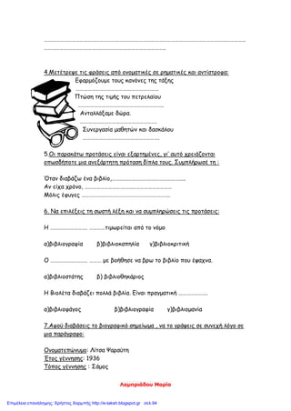 Λαμπριάδου Μαρία
………………………………………………………………………………………………………………………………………
………………………………………………………………………………..
4.Μετέτρεψε τις φράσεις από ονοματικές σε ρηματικές και αντίστροφα:
Εφαρμόζουμε τους κανόνες της τάξης
………………………………………………………
Πτώση της τιμής του πετρελαίου
………………………………………………………..
Ανταλλάξαμε δώρα.
………………………………………………….
Συνεργασία μαθητών και δασκάλου
………………………………………………….
5.Οι παρακάτω προτάσεις είναι εξαρτημένες, γι’ αυτό χρειάζονται
οπωσδήποτε μια ανεξάρτητη πρόταση δίπλα τους. Συμπλήρωσέ τη :
Όταν διαβάζω ένα βιβλίο,………………………………………………..
Αν είχα χρόνο, …………………………………………………………
Μόλις έφυγες ………………………………………………………….
6. Να επιλέξεις τη σωστή λέξη και να συμπληρώσεις τις προτάσεις:
Η ………………………. …………τιμωρείται από το νόμο
α)βιβλιογραφία β)βιβλιοκαπηλία γ)βιβλιοκριτική
Ο ………………………. ……… με βοήθησε να βρω το βιβλίο που έψαχνα.
α)βιβλιοστάτης β) βιβλιοθηκάριος
Η Βιολέτα διαβάζει πολλά βιβλία. Είναι πραγματική ………………….
α)βιβλιοφάγος β)βιβλιογραφία γ)βιβλιομανία
7.Αφού διαβάσεις το βιογραφικό σημείωμα , να το γράψεις σε συνεχή λόγο σε
μια παράγραφο:
Ονοματεπώνυμο: Λίτσα Ψαραύτη
Έτος γέννησης: 1936
Τόπος γέννησης : Σάμος
Επιμέλεια επανάληψης: Χρήστος Χαρμπής http://e-taksh.blogspot.gr σελ.94
 