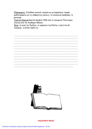 Λαμπριάδου Μαρία
Πληροφορίες: Σπούδασε αγγλικά, εργασία ως μεταφράστρια, έγραψε
μυθιστορήματα για τις ανθρώπινες σχέσεις, το οικολογικό πρόβλημα, το
ρατσισμό.
Τιμητική διάκριση:Κρατικό βραβείο 1996 από το υπουργείο Πολιτισμού,
έπαινος από την Ακαδημία Αθηνών
Έργα: το αυγό της Έχιδνας, το χαμόγελο της Εκάτης, η γάτα που δε
νιαούριζε, το διπλό ταξίδι κ.ά.
………………………………………………………………………………………………………………………………………
………………………………………………………………………………………………………………………………………
………………………………………………………………………………………………………………………………………
………………………………………………………………………………………………………………………………………
………………………………………………………………………………………………………………………………………
………………………………………………………………………………………………………………………………………
………………………………………………………………………………………………………………………………………
………………………………………………………………………………………………………………………………………
………………………………………………………………………………………………………………………………………
………………………………………………………………………………………………………………………………………
………………………………………………………………………………………………………………………………………
………………………………………………………………………………………………………………………………………
…………………………………………………………………………………………………………………………….
Επιμέλεια επανάληψης: Χρήστος Χαρμπής http://e-taksh.blogspot.gr σελ.95
 