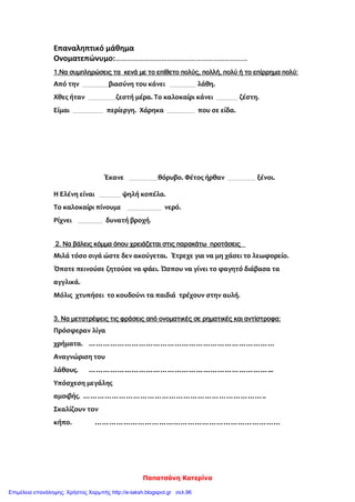 Παπατσάνη Κατερίνα
Επαναληπτικό μάθημα
Ονοματεπώνυμο:……………………………………………………………
1.Να συμπληρώσεις τα κενά με το επίθετο πολύς, πολλή, πολύ ή το επίρρημα πολύ:
Από την βιασύνη του κάνει λάθη.
Χθες ήταν ζεστή μέρα. Το καλοκαίρι κάνει ζέστη.
Είμαι περίεργη. Χάρηκα που σε είδα.
Έκανε θόρυβο. Φέτος ήρθαν ξένοι.
Η Ελένη είναι ψηλή κοπέλα.
Το καλοκαίρι πίνουμε νερό.
Ρίχνει δυνατή βροχή.
2. Να βάλεις κόμμα όπου χρειάζεται στις παρακάτω προτάσεις
Μιλά τόσο σιγά ώστε δεν ακούγεται. Έτρεχε για να μη χάσει το λεωφορείο.
Όποτε πεινούσε ζητούσε να φάει. Ώσπου να γίνει το φαγητό διάβασα τα
αγγλικά.
Μόλις χτυπήσει το κουδούνι τα παιδιά τρέχουν στην αυλή.
3. Να μετατρέψεις τις φράσεις από ονοματικές σε ρηματικές και αντίστροφα:
Πρόσφεραν λίγα
χρήματα. ……………………………………………………………………
Αναγνώριση του
λάθους. …………………………………………………………………...
Υπόσχεση μεγάλης
αμοιβής. …………………………………………………………………..
Σκαλίζουν τον
κήπο. ……………………………………………………………………
Επιμέλεια επανάληψης: Χρήστος Χαρμπής http://e-taksh.blogspot.gr σελ.96
 