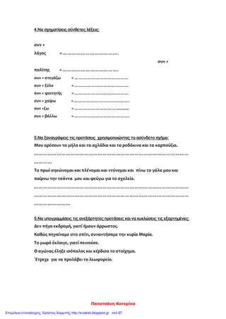 Παπατσάνη Κατερίνα
4.Να σχηματίσεις σύνθετες λέξεις:
συν +
λόγος = ……………………………….
συν +
πολίτης = ……………………………….
συν + στεγάζω = …………………………………
συν + ξύλο = …………………………………
συν + φοιτητής = …………………………………
συν + χαίρω = ………………………………….
συν +ζω = …………………………............
συν + βάλλω = ………………………………….
5.Να ξαναγράψεις τις προτάσεις χρησιμοποιώντας το ασύνδετο σχήμα:
Μου αρέσουν τα μήλα και τα αχλάδια και τα ροδάκινα και τα καρπούζια.
…………………………………………………………………………………………
…………
Το πρωί σηκώνομαι και πλένομαι και ντύνομαι και πίνω το γάλα μου και
παίρνω την τσάντα μου και φεύγω για το σχολείο.
…………………………………………………………………………………………
…………………………………………………………………………………………
……………………
5.Να υπογραμμίσεις τις ανεξάρτητες προτάσεις και να κυκλώσεις τις εξαρτημένες:
Δεν πήγα εκδρομή, γιατί ήμουν άρρωστος.
Καθώς πηγαίναμε στο σπίτι, συναντήσαμε την κυρία Μαρία.
Το μωρό έκλαιγε, γιατί πεινούσε.
Ο αγώνας έληξε ισόπαλος και κέρδισα το στοίχημα.
΄Ετρεχε για να προλάβει το λεωφορείο.
Επιμέλεια επανάληψης: Χρήστος Χαρμπής http://e-taksh.blogspot.gr σελ.97
 