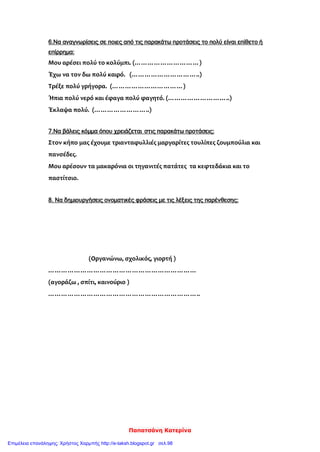 Παπατσάνη Κατερίνα
6.Να αναγνωρίσεις σε ποιες από τις παρακάτω προτάσεις το πολύ είναι επίθετο ή
επίρρημα:
Μου αρέσει πολύ το κολύμπι. (…………………………)
Έχω να τον δω πολύ καιρό. (…………………………..)
Τρέξε πολύ γρήγορα. (……………………………)
Ήπια πολύ νερό και έφαγα πολύ φαγητό. (………………………..)
Έκλαψα πολύ. (……………………..)
7.Να βάλεις κόμμα όπου χρειάζεται στις παρακάτω προτάσεις:
Στον κήπο μας έχουμε τριανταφυλλιές μαργαρίτες τουλίπες ζουμπούλια και
πανσέδες.
Μου αρέσουν τα μακαρόνια οι τηγανιτές πατάτες τα κεφτεδάκια και το
παστίτσιο.
8. Να δημιουργήσεις ονοματικές φράσεις με τις λέξεις της παρένθεσης:
(Οργανώνω, σχολικός, γιορτή )
……………………………………………………………
(αγοράζω , σπίτι, καινούριο )
……………………………………………………………..
Επιμέλεια επανάληψης: Χρήστος Χαρμπής http://e-taksh.blogspot.gr σελ.98
 