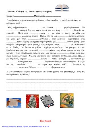 Σάσα Κιορπέ
Γλώσσα - Ενότητα 9 , Επαναληπτικές ασκήσεις
Όνομα :......................................Ημερομηνία :............................
1 . Διαβάζω το κείμενο και συμπληρώνω το επίθετο ο πολύς , η πολλή ,το πολύ και το
επίρρημα πολύ :
Χθες το βράδυ έφαγα ...........................και ένιωσα ....................μεγάλη δυσφορία . Το
..........................φαγητό δεν μου έκανε καλό και μου ήταν .......................δύσκολο να
κοιμηθώ . Μετά από ......................ώρα , με πήρε ο ύπνος και είδα ένα
............................τρομακτικό όνειρο . Ήμουν λέει σε μια .....................σκοτεινή αίθουσα
και γύρω μου ήταν ......................άνθρωποι , όταν ξαφνικά εμφανίστηκε ένας
...................άγριος κύριος και άρχισε να μου μιλάει με .....................δυνατή φωνή . Σαν
συνήλθα , τον ρώτησα , γιατί φωνάζει μόνο σε εμένα τόσο .................... και σε κανέναν
άλλο . Μόλις με άκουσε να μιλάω , αγρίεψε περισσότερο . Με ρώτησε , αν τον
θυμόμουν και του είπα μετά από ...................σκέψη πως κάπου πρέπει να τον είχα
ξαναδεί . Όταν ολοκλήρωσα τα λόγια μου , μου είπε με ........................ήρεμη φωνή πως
είναι ο διαιτολόγος μου . Ντροπή μου που το λέω , έπρεπε να τον θυμάμαι , αλλά όταν δε
με συμφέρει, ξεχνάω ........................εύκολα . Όταν ξύπνησα , αποφάσισα με
......................στεναχώρια και .......................βαριά συνείδηση να τον επισκεφτώ . Ελπίζω
να μη θυμώσει .....................αν πήρα και κανένα κιλό . Άλλωστε η
........................καταπίεση βλάπτει .........................σοβαρά την υγεία .
2. Στο παραπάνω κείμενο υπογραμίζω και έπειτα γράφω και χαρακτηρίζω όλες τις
δευτερεύουσες προτάσεις :
.................................................................................................................................................
.................................................................................................................................................
.................................................................................................................................................
.................................................................................................................................................
...................................................................................................................
ια φορά κι ένΟοαν καιρό, στις 2 Απριλίου, γεννήθηκε ένα
Επιμέλεια επανάληψης: Χρήστος Χαρμπής http://e-taksh.blogspot.gr σελ.99
 