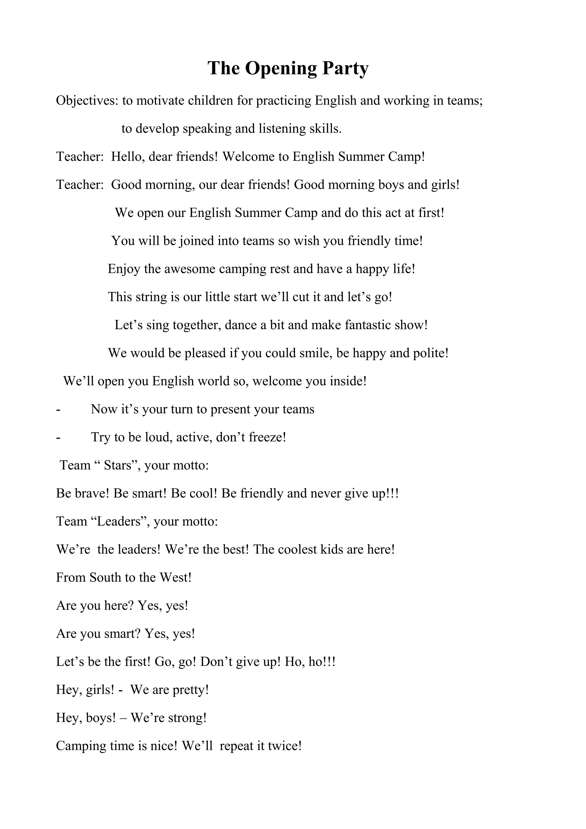 The Opening Party
Objectives: to motivate children for practicing English and working in teams;
to develop speaking and listening skills.
Teacher: Hello, dear friends! Welcome to English Summer Camp!
Teacher: Good morning, our dear friends! Good morning boys and girls!
We open our English Summer Camp and do this act at first!
You will be joined into teams so wish you friendly time!
Enjoy the awesome camping rest and have a happy life!
This string is our little start we’ll cut it and let’s go!
Let’s sing together, dance a bit and make fantastic show!
We would be pleased if you could smile, be happy and polite!
We’ll open you English world so, welcome you inside!
- Now it’s your turn to present your teams
- Try to be loud, active, don’t freeze!
Team “ Stars”, your motto:
Be brave! Be smart! Be cool! Be friendly and never give up!!!
Team “Leaders”, your motto:
We’re the leaders! We’re the best! The coolest kids are here!
From South to the West!
Are you here? Yes, yes!
Are you smart? Yes, yes!
Let’s be the first! Go, go! Don’t give up! Ho, ho!!!
Hey, girls! - We are pretty!
Hey, boys! – We’re strong!
Camping time is nice! We’ll repeat it twice!
 