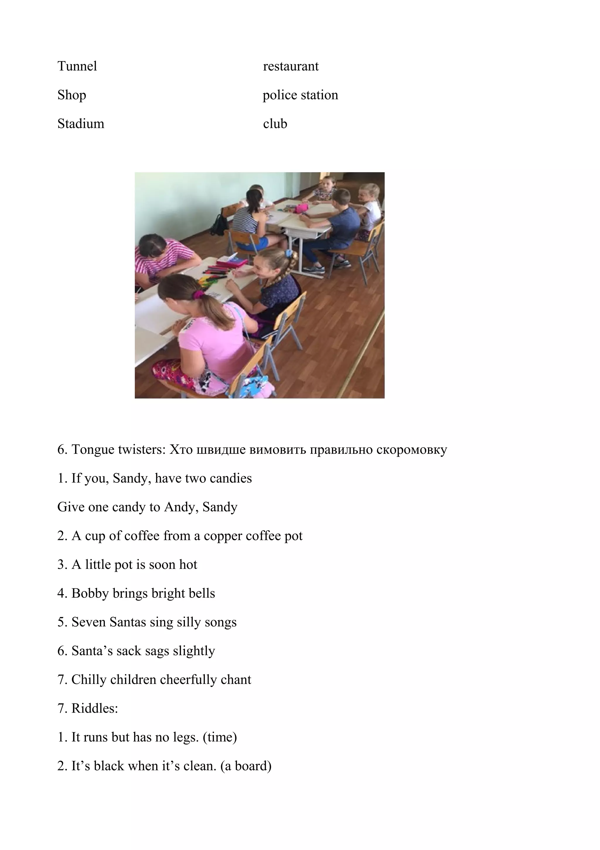 Tunnel restaurant
Shop police station
Stadium club
6. Tongue twisters: Хто швидше вимовить правильно скоромовку
1. If you, Sandy, have two candies
Give one candy to Andy, Sandy
2. A cup of coffee from a copper coffee pot
3. A little pot is soon hot
4. Bobby brings bright bells
5. Seven Santas sing silly songs
6. Santa’s sack sags slightly
7. Chilly children cheerfully chant
7. Riddles:
1. It runs but has no legs. (time)
2. It’s black when it’s clean. (a board)
 
