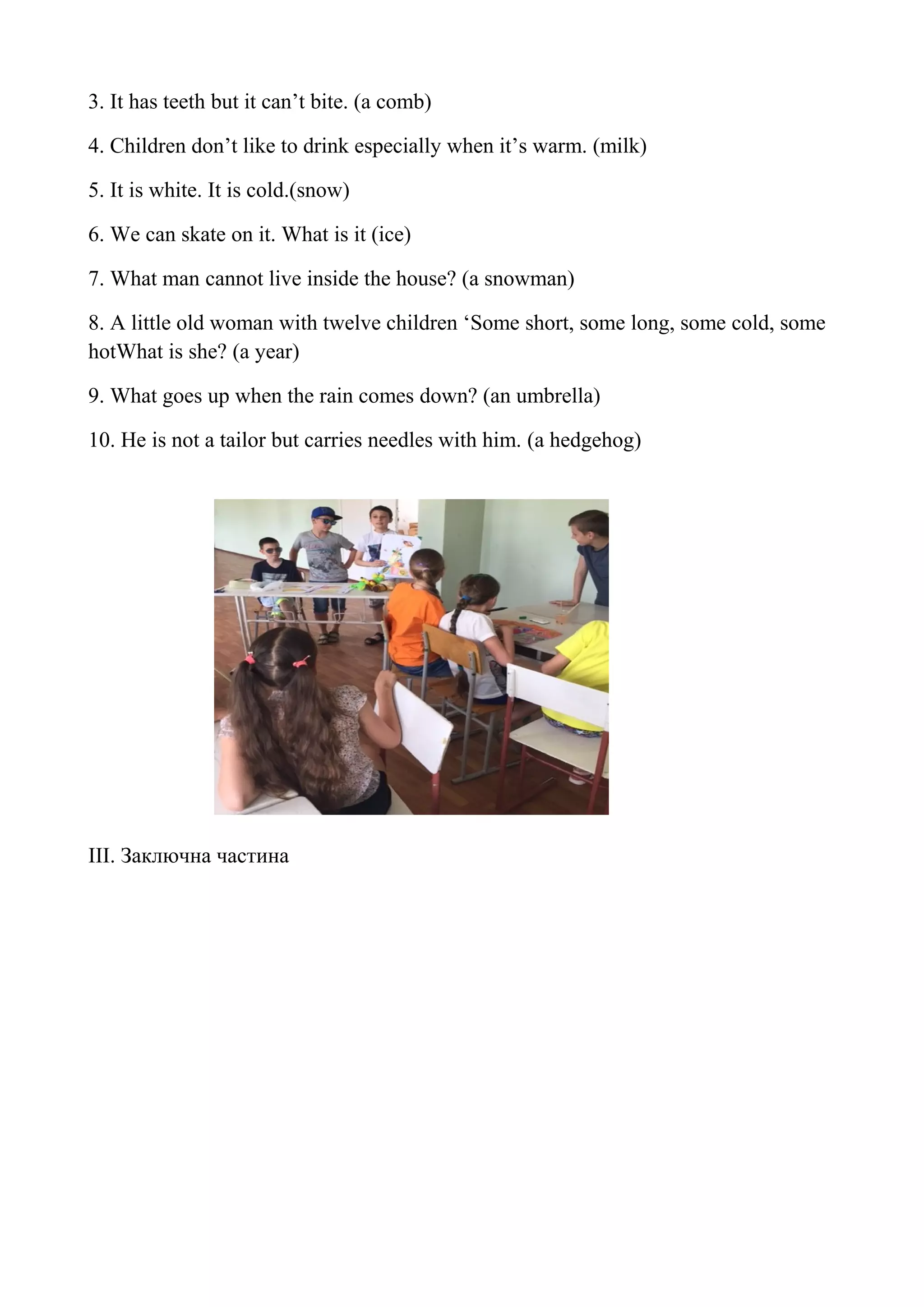 3. It has teeth but it can’t bite. (a comb)
4. Children don’t like to drink especially when it’s warm. (milk)
5. It is white. It is cold.(snow)
6. We can skate on it. What is it (ice)
7. What man cannot live inside the house? (a snowman)
8. A little old woman with twelve children ‘Some short, some long, some cold, some
hotWhat is she? (a year)
9. What goes up when the rain comes down? (an umbrella)
10. He is not a tailor but carries needles with him. (a hedgehog)
III. Заключна частина
 