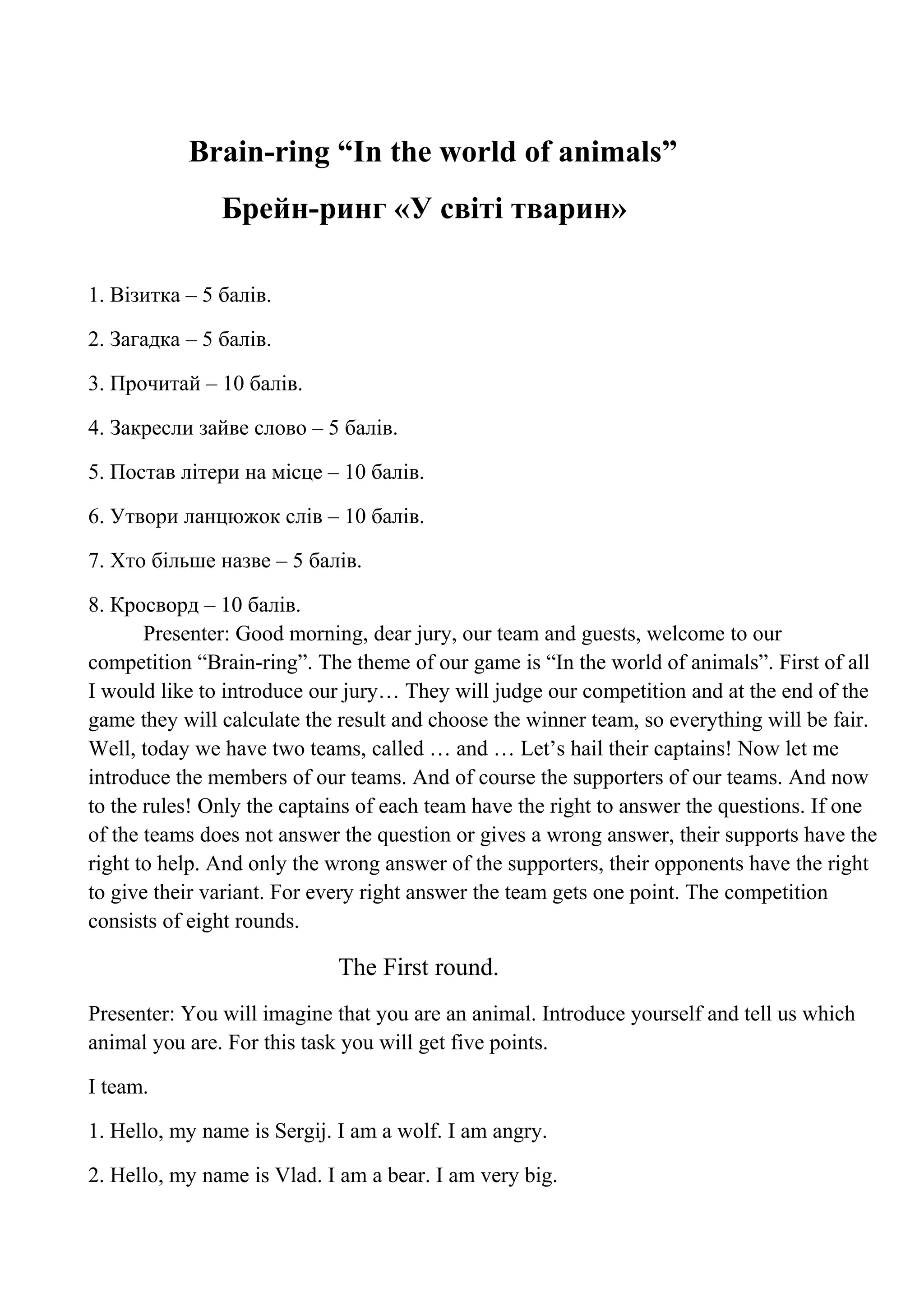 Brain-ring “In the world of animals”
Брейн-ринг «У світі тварин»
1. Візитка – 5 балів.
2. Загадка – 5 балів.
3. Прочитай – 10 балів.
4. Закресли зайве слово – 5 балів.
5. Постав літери на місце – 10 балів.
6. Утвори ланцюжок слів – 10 балів.
7. Хто більше назве – 5 балів.
8. Кросворд – 10 балів.
Presenter: Good morning, dear jury, our team and guests, welcome to our
competition “Brain-ring”. The theme of our game is “In the world of animals”. First of all
I would like to introduce our jury… They will judge our competition and at the end of the
game they will calculate the result and choose the winner team, so everything will be fair.
Well, today we have two teams, called … and … Let’s hail their captains! Now let me
introduce the members of our teams. And of course the supporters of our teams. And now
to the rules! Only the captains of each team have the right to answer the questions. If one
of the teams does not answer the question or gives a wrong answer, their supports have the
right to help. And only the wrong answer of the supporters, their opponents have the right
to give their variant. For every right answer the team gets one point. The competition
consists of eight rounds.
The First round.
Presenter: You will imagine that you are an animal. Introduce yourself and tell us which
animal you are. For this task you will get five points.
I team.
1. Hello, my name is Sergij. I am a wolf. I am angry.
2. Hello, my name is Vlad. I am a bear. I am very big.
 
