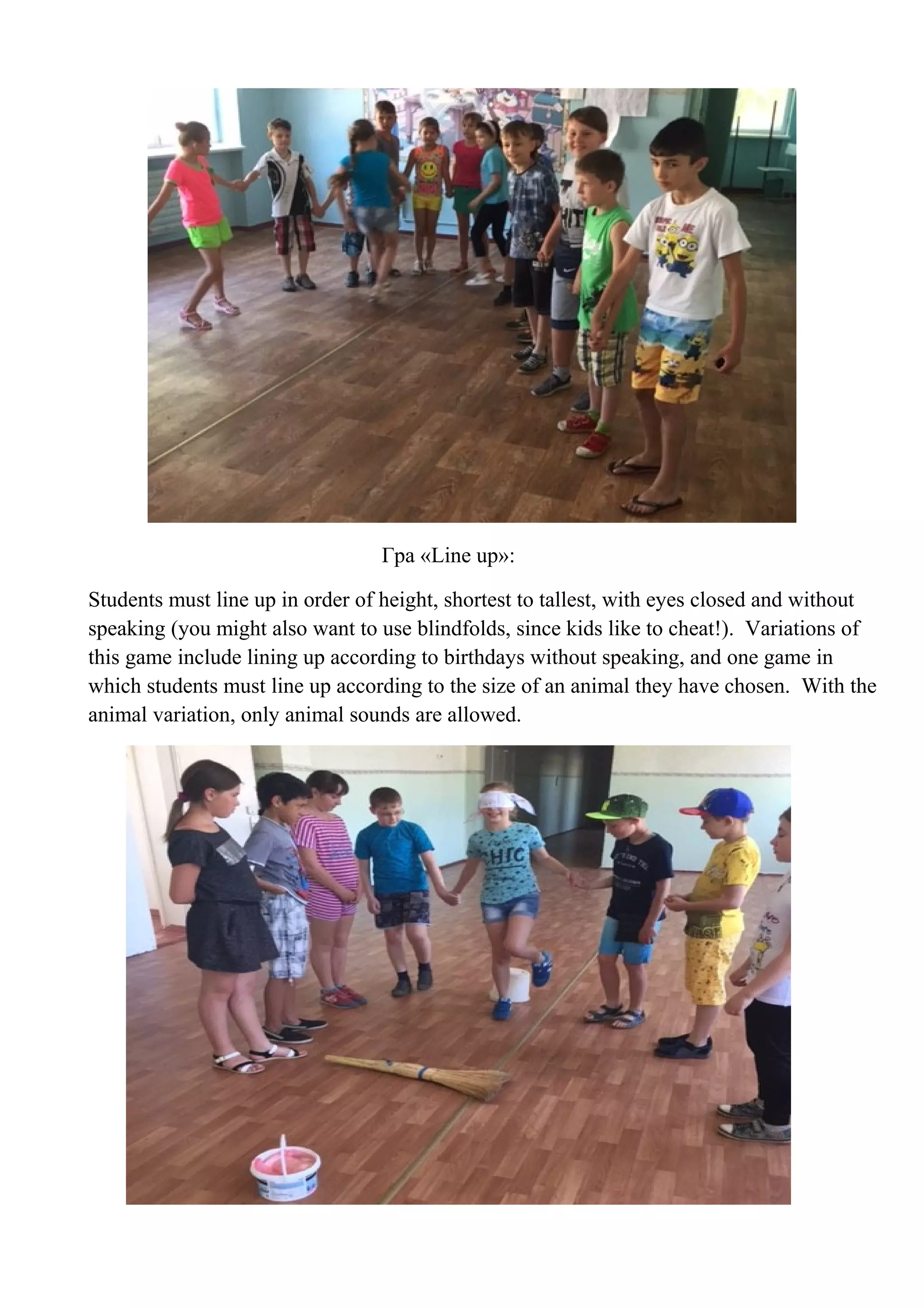 Гра «Line up»:
Students must line up in order of height, shortest to tallest, with eyes closed and without
speaking (you might also want to use blindfolds, since kids like to cheat!). Variations of
this game include lining up according to birthdays without speaking, and one game in
which students must line up according to the size of an animal they have chosen. With the
animal variation, only animal sounds are allowed.
 