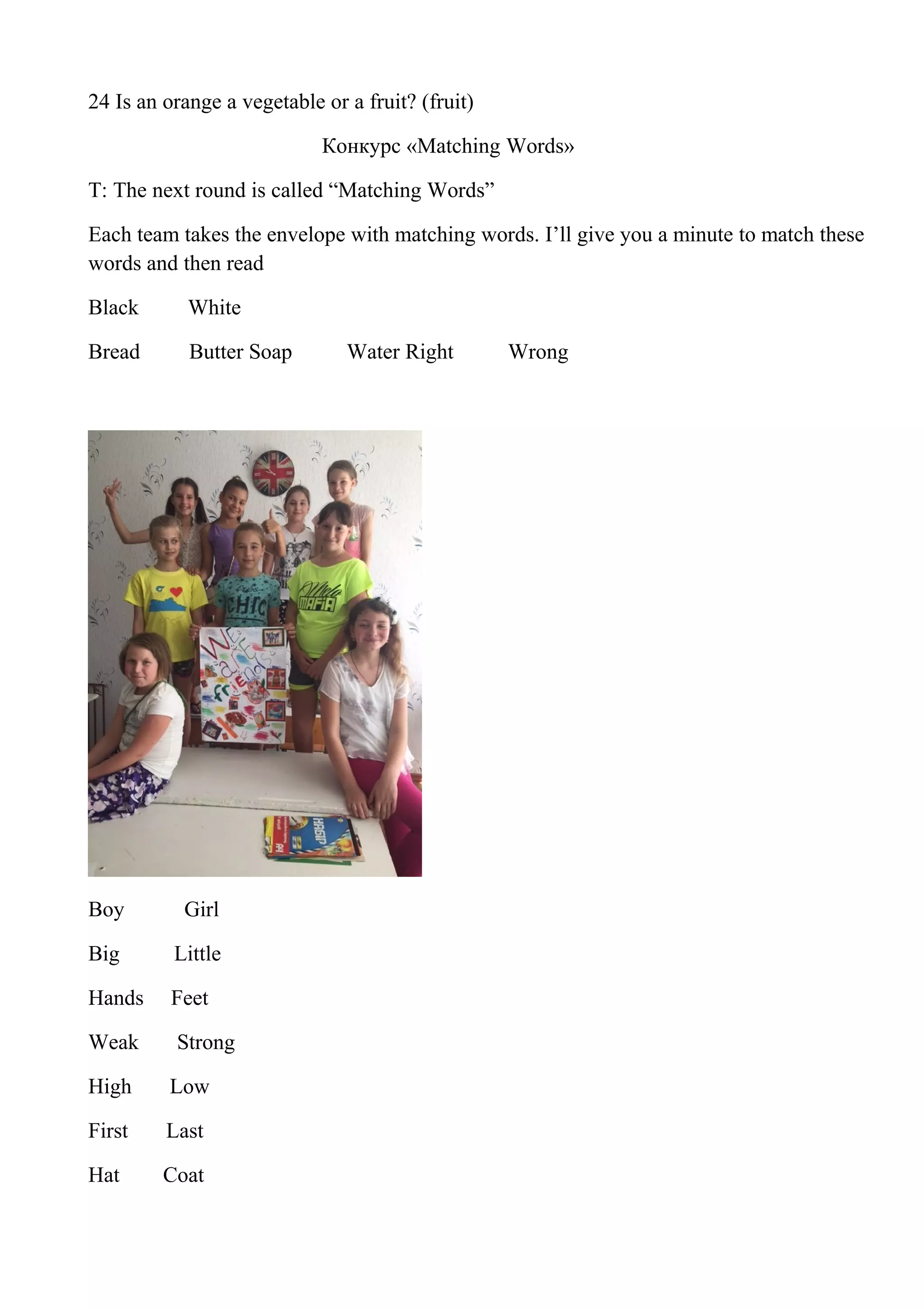 24 Is an orange a vegetable or a fruit? (fruit)
Конкурс «Matching Words»
T: The next round is called “Matching Words”
Each team takes the envelope with matching words. I’ll give you a minute to match these
words and then read
Black White
Bread Butter Soap Water Right Wrong
Boy Girl
Big Little
Hands Feet
Weak Strong
High Low
First Last
Hat Coat
 