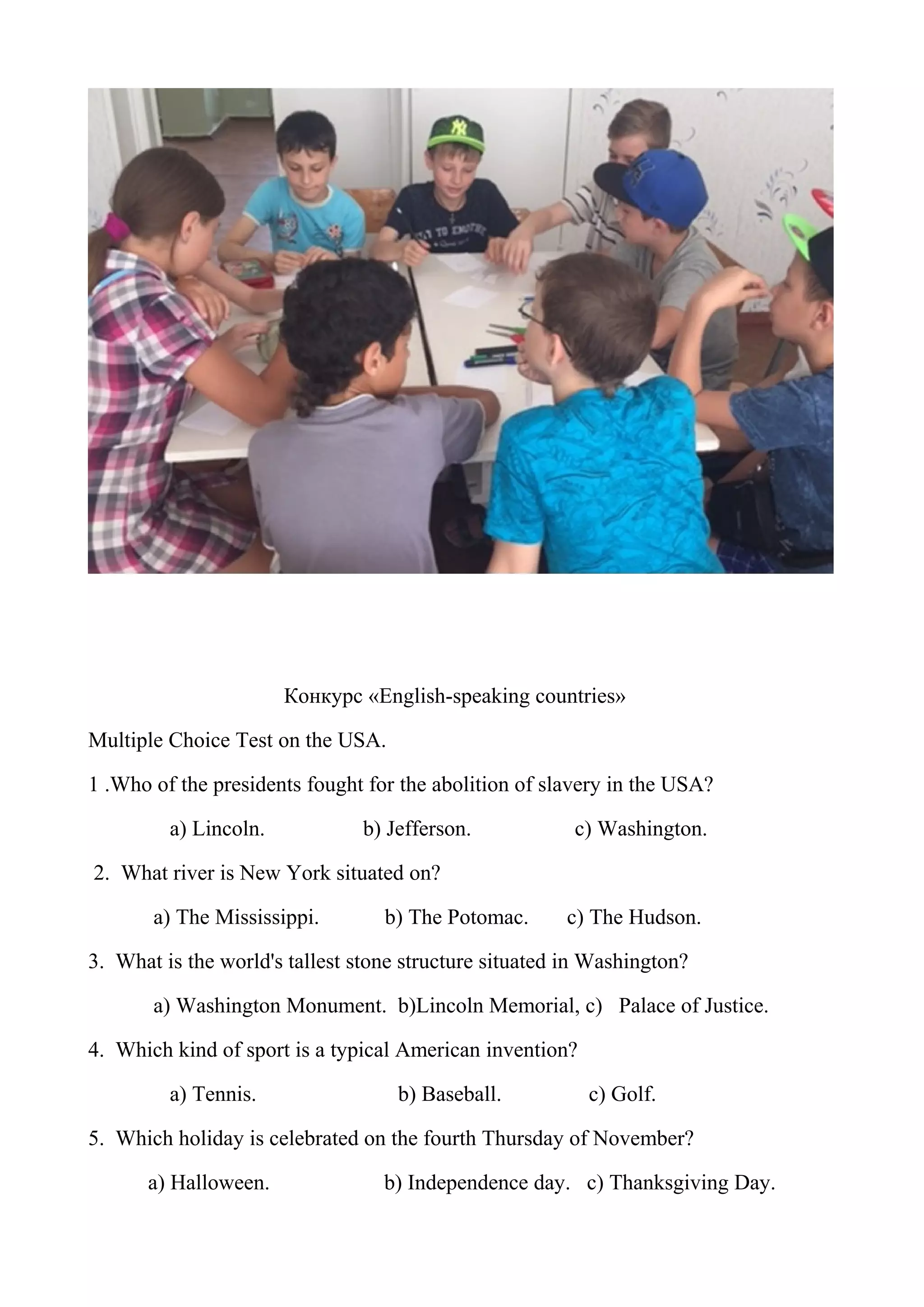 Конкурс «English-speaking countries»
Multiple Choice Test on the USA.
1 .Who of the presidents fought for the abolition of slavery in the USA?
a) Lincoln. b) Jefferson. c) Washington.
2. What river is New York situated on?
a) The Mississippi. b) The Potomac. c) The Hudson.
3. What is the world's tallest stone structure situated in Washington?
a) Washington Monument. b)Lincoln Memorial, c) Palace of Justice.
4. Which kind of sport is a typical American invention?
a) Tennis. b) Baseball. c) Golf.
5. Which holiday is celebrated on the fourth Thursday of November?
a) Halloween. b) Independence day. c) Thanksgiving Day.
 