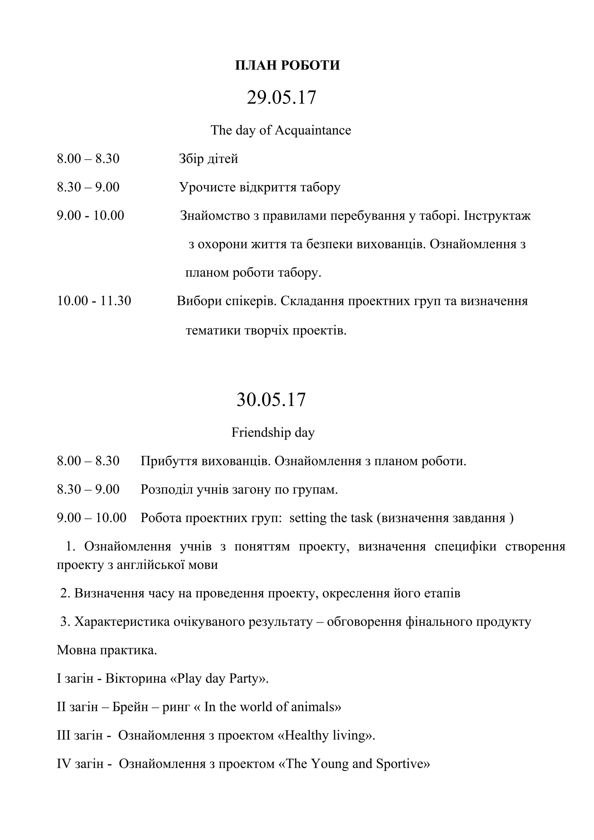 ПЛАН РОБОТИ
29.05.17
The day of Acquaintance
8.00 – 8.30 Збір дітей
8.30 – 9.00 Урочисте відкриття табору
9.00 - 10.00 Знайомство з правилами перебування у таборі. Інструктаж
з охорони життя та безпеки вихованців. Ознайомлення з
планом роботи табору.
10.00 - 11.30 Вибори спікерів. Складання проектних груп та визначення
тематики творчіх проектів.
30.05.17
Friendship day
8.00 – 8.30 Прибуття вихованців. Ознайомлення з планом роботи.
8.30 – 9.00 Розподіл учнів загону по групам.
9.00 – 10.00 Робота проектних груп: setting the task (визначення завдання )
1. Ознайомлення учнів з поняттям проекту, визначення специфіки створення
проекту з англійської мови
2. Визначення часу на проведення проекту, окреслення його етапів
3. Характеристика очікуваного результату – обговорення фінального продукту
Мовна практика.
I загін - Вікторина «Play day Party».
II загін – Брейн – ринг « In the world of animals»
III загін - Ознайомлення з проектом «Healthy living».
IV загін - Ознайомлення з проектом «The Young and Sportive»
 