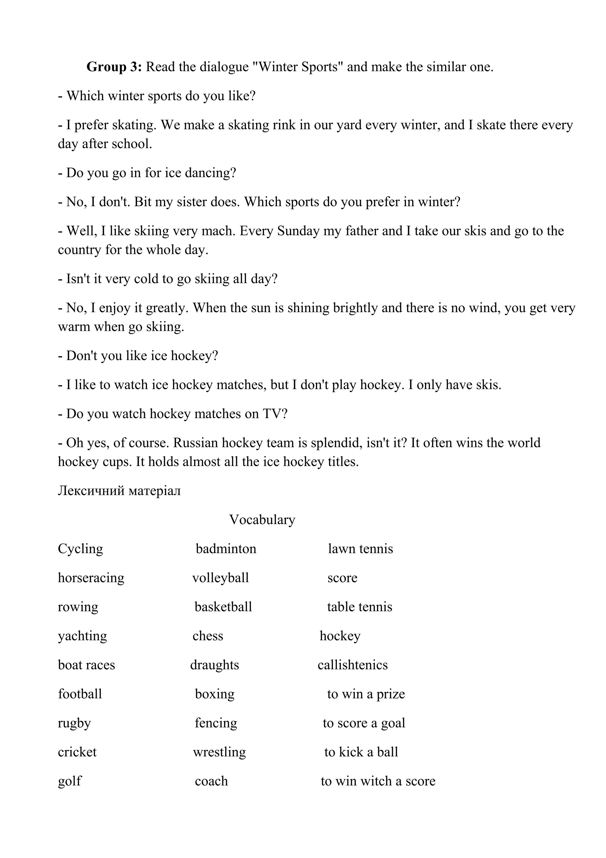 Group 3: Read the dialogue "Winter Sports" and make the similar one.
- Which winter sports do you like?
- I prefer skating. We make a skating rink in our yard every winter, and I skate there every
day after school.
- Do you go in for ice dancing?
- No, I don't. Bit my sister does. Which sports do you prefer in winter?
- Well, I like skiing very mach. Every Sunday my father and I take our skis and go to the
country for the whole day.
- Isn't it very cold to go skiing all day?
- No, I enjoy it greatly. When the sun is shining brightly and there is no wind, you get very
warm when go skiing.
- Don't you like ice hockey?
- I like to watch ice hockey matches, but I don't play hockey. I only have skis.
- Do you watch hockey matches on TV?
- Oh yes, of course. Russian hockey team is splendid, isn't it? It often wins the world
hockey cups. It holds almost all the ice hockey titles.
Лексичний матеріал
Vocabulary
Cycling badminton lawn tennis
horseracing volleyball score
rowing basketball table tennis
yachting chess hockey
boat races draughts callishtenics
football boxing to win a prize
rugby fencing to score a goal
cricket wrestling to kick a ball
golf coach to win witch a score
 