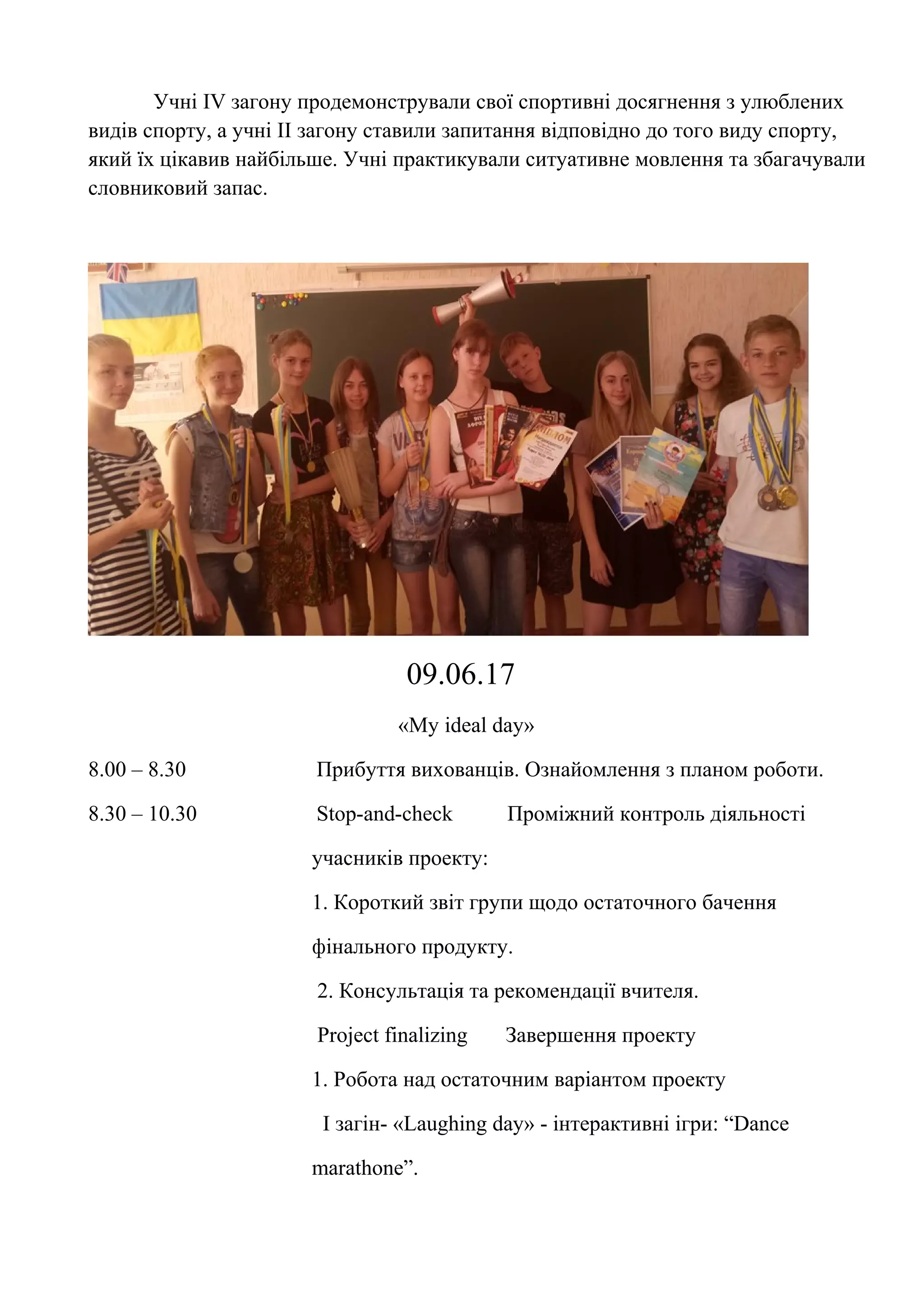 Учні ІV загону продемонстрували свої спортивні досягнення з улюблених
видів спорту, а учні ІІ загону ставили запитання відповідно до того виду спорту,
який їх цікавив найбільше. Учні практикували ситуативне мовлення та збагачували
словниковий запас.
09.06.17
«My ideal day»
8.00 – 8.30 Прибуття вихованців. Ознайомлення з планом роботи.
8.30 – 10.30 Stop-and-check Проміжний контроль діяльності
учасників проекту:
1. Короткий звіт групи щодо остаточного бачення
фінального продукту.
2. Консультація та рекомендації вчителя.
Project finalizing Завершення проекту
1. Робота над остаточним варіантом проекту
І загін- «Laughing day» - інтерактивні ігри: “Dance
marathone”.
 