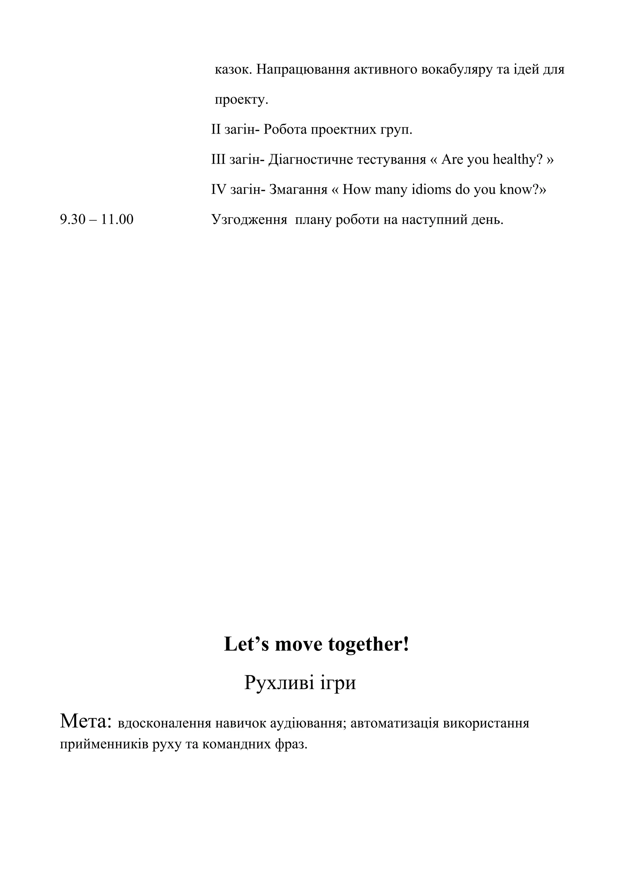 казок. Напрацювання активного вокабуляру та ідей для
проекту.
ІІ загін- Робота проектних груп.
ІІІ загін- Діагностичне тестування « Are you healthy? »
ІV загін- Змагання « How many idioms do you know?»
9.30 – 11.00 Узгодження плану роботи на наступний день.
Let’s move together!
Рухливі ігри
Мета: вдосконалення навичок аудіювання; автоматизація використання
прийменників руху та командних фраз.
 